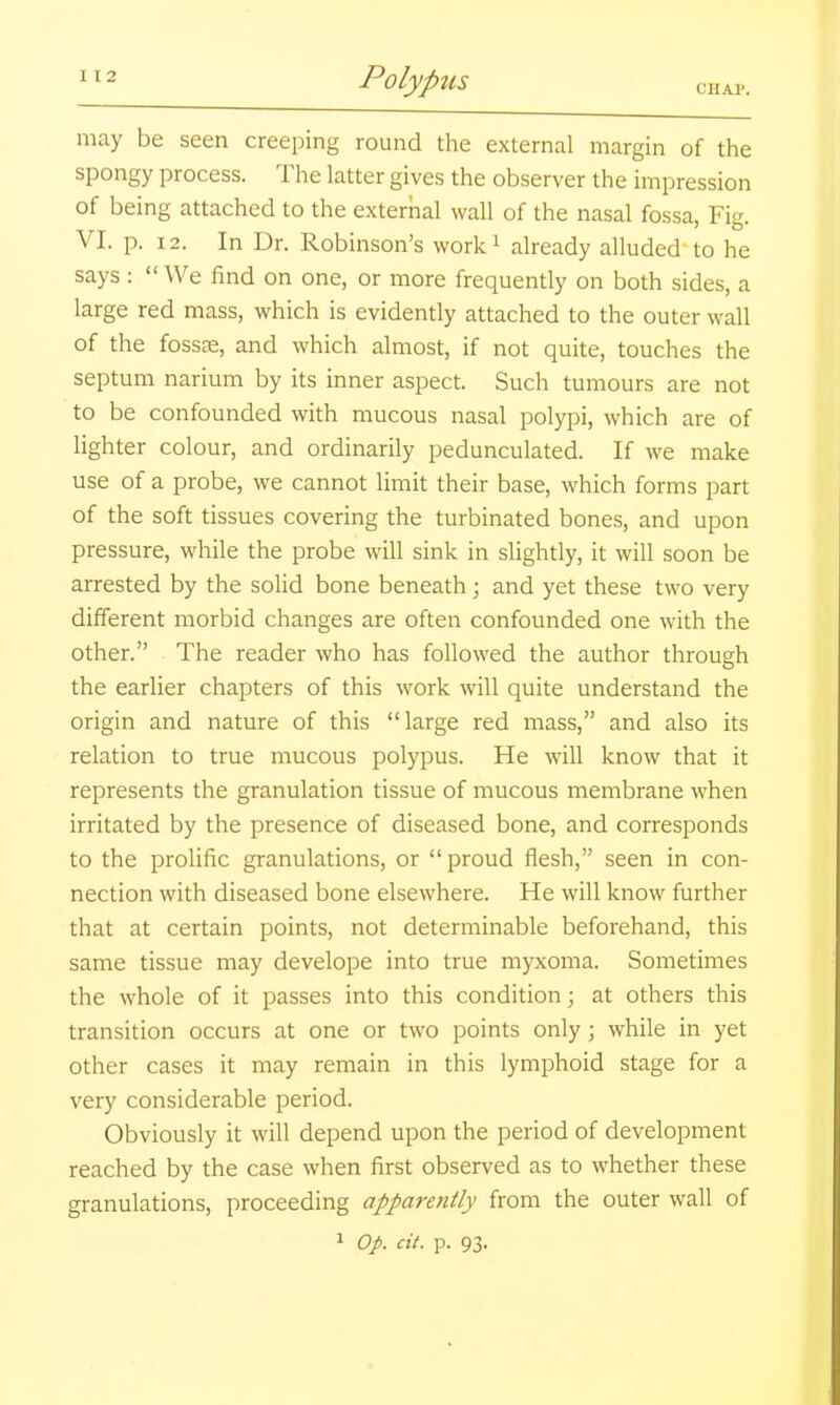 may be seen creeping round the external margin of the spongy process. The latter gives the observer the impression of being attached to the external wall of the nasal fossa, Fig. VI. p. 12. In Dr. Robinson's work^ already alluded'to he says :  We find on one, or more frequently on both sides, a large red mass, which is evidently attached to the outer wall of the fossae, and which almost, if not quite, touches the septum narium by its inner aspect. Such tumours are not to be confounded with mucous nasal polypi, which are of lighter colour, and ordinarily pedunculated. If we make use of a probe, we cannot limit their base, which forms part of the soft tissues covering the turbinated bones, and upon pressure, while the probe will sink in slightly, it will soon be arrested by the solid bone beneath ; and yet these two very different morbid changes are often confounded one with the other. The reader who has followed the author through the earlier chapters of this work will quite understand the origin and nature of this large red mass, and also its relation to true mucous polypus. He will know that it represents the granulation tissue of mucous membrane when irritated by the presence of diseased bone, and corresponds to the prolific granulations, or proud flesh, seen in con- nection with diseased bone elsewhere. He will know further that at certain points, not determinable beforehand, this same tissue may develope into true myxoma. Sometimes the whole of it passes into this condition; at others this transition occurs at one or two points only; while in yet other cases it may remain in this lymphoid stage for a very considerable period. Obviously it will depend upon the period of development reached by the case when first observed as to whether these granulations, proceeding apparently from the outer wall of 1 Op. cit. p. 93.