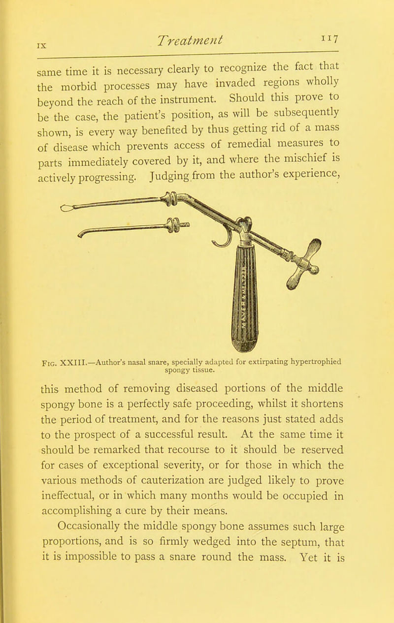 same time it is necessary clearly to recognize the fact that the morbid processes may have invaded regions wholly beyond the reach of the instrument. Should this prove to be the case, the patient's position, as will be subsequently shown, is every way benefited by thus getting rid of a mass of disease which prevents access of remedial measures to parts immediately covered by it, and where the mischief is actively progressing. Judging from the author's experience, Fig. XXIII.—Author's nasal snare, specially adapted for extirpating hypertrophied spongy tissue. this method of removing diseased portions of the middle spongy bone is a perfectly safe proceeding, whilst it shortens the period of treatment, and for the reasons just stated adds to the prospect of a successful result. At the same time it should be remarked that recourse to it should be reserved for cases of exceptional severity, or for those in which the various methods of cauterization are judged likely to prove ineffectual, or in which many months would be occupied in accomplishing a cure by their means. Occasionally the middle spongy bone assumes such large proportions, and is so firmly wedged into the septum, that it is impossible to pass a snare round the mass. Yet it is