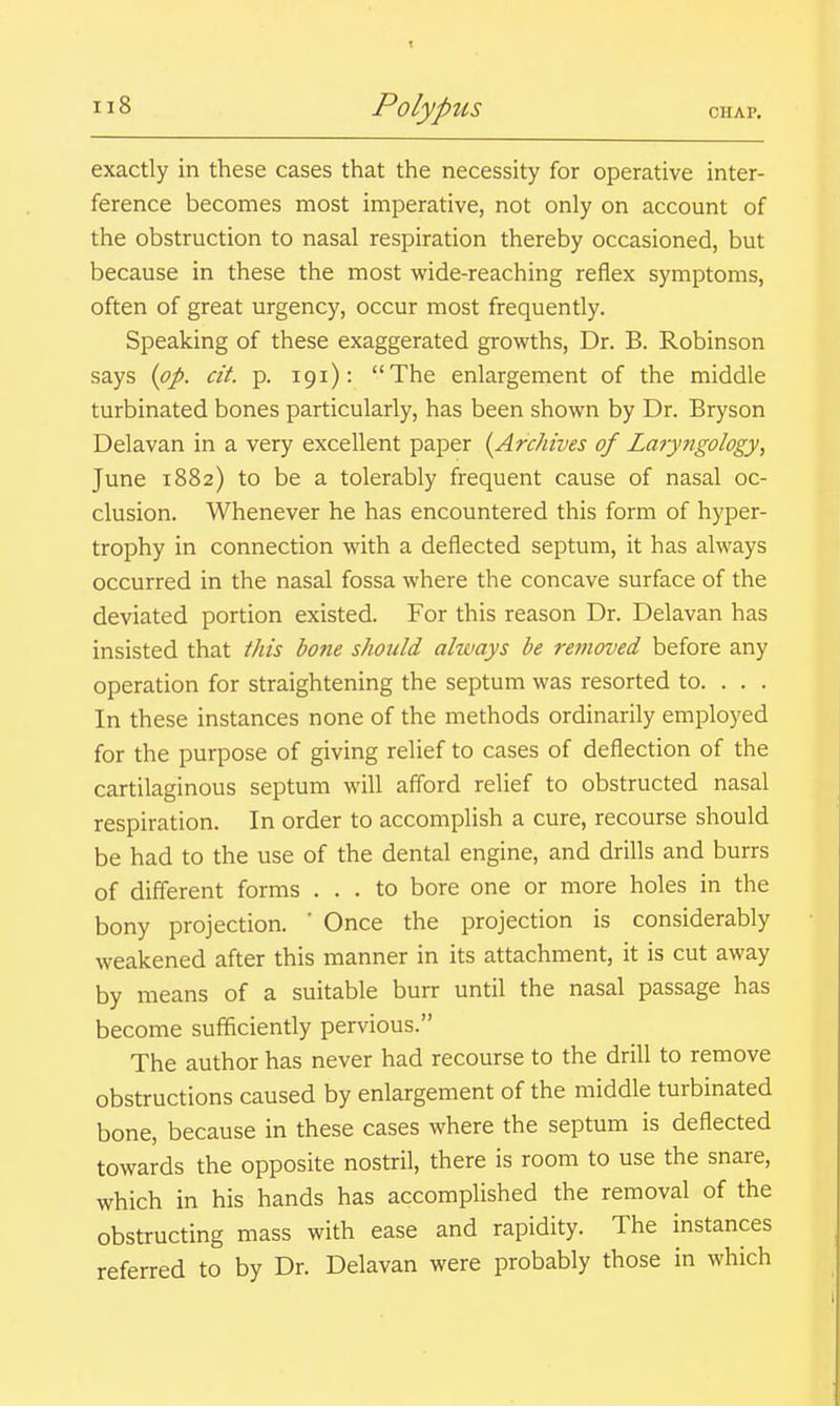 exactly in these cases that the necessity for operative inter- ference becomes most imperative, not only on account of the obstruction to nasal respiration thereby occasioned, but because in these the most wide-reaching reflex symptoms, often of great urgency, occur most frequently. Speaking of these exaggerated growths, Dr. B. Robinson says {pp. at. p. 191): The enlargement of the middle turbinated bones particularly, has been shown by Dr. Bryson Delavan in a very excellent paper {Archives of Laryngology, June 1882) to be a tolerably frequent cause of nasal oc- clusion. Whenever he has encountered this form of hyper- trophy in connection with a deflected septum, it has always occurred in the nasal fossa where the concave surface of the deviated portion existed. For this reason Dr. Delavan has insisted that this bone should always be removed before any operation for straightening the septum was resorted to. . . . In these instances none of the methods ordinarily employed for the purpose of giving relief to cases of deflection of the cartilaginous septum will afford relief to obstructed nasal respiration. In order to accomplish a cure, recourse should be had to the use of the dental engine, and drills and burrs of different forms ... to bore one or more holes in the bony projection. ' Once the projection is considerably weakened after this manner in its attachment, it is cut away by means of a suitable burr until the nasal passage has become sufficiently pervious. The author has never had recourse to the drill to remove obstructions caused by enlargement of the middle turbinated bone, because in these cases where the septum is deflected towards the opposite nostril, there is room to use the snare, which in his hands has accomplished the removal of the obstructing mass with ease and rapidity. The instances referred to by Dr. Delavan were probably those in which