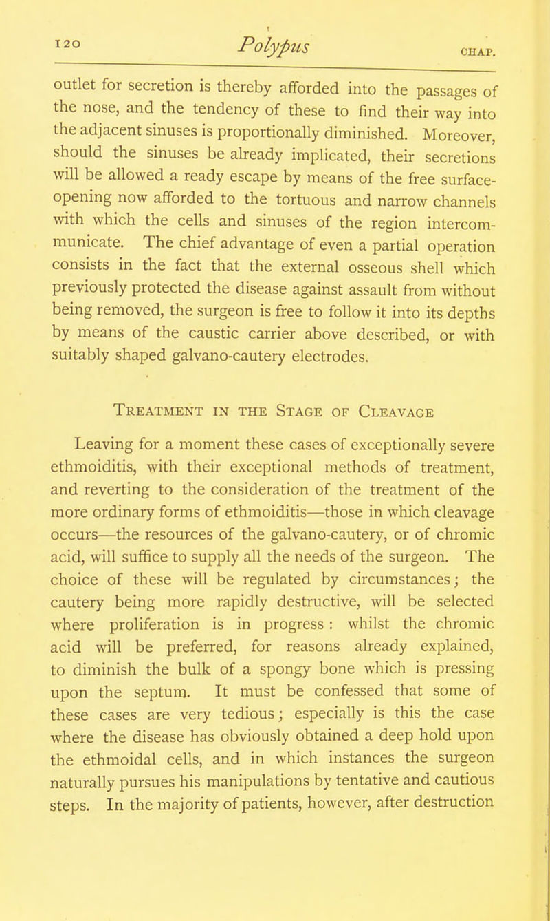 outlet for secretion is thereby afforded into the passages of the nose, and the tendency of these to find their way into the adjacent sinuses is proportionally diminished. Moreover, should the sinuses be already implicated, their secretions will be allowed a ready escape by means of the free surface- opening now afforded to the tortuous and narrow channels with which the cells and sinuses of the region intercom- municate. The chief advantage of even a partial operation consists in the fact that the external osseous shell which previously protected the disease against assault from without being removed, the surgeon is free to follow it into its depths by means of the caustic carrier above described, or with suitably shaped galvano-cautery electrodes. Treatment in the Stage of Cleavage Leaving for a moment these cases of exceptionally severe ethmoiditis, with their exceptional methods of treatment, and reverting to the consideration of the treatment of the more ordinary forms of ethmoiditis—those in which cleavage occurs—the resources of the galvano-cautery, or of chromic acid, will suffice to supply all the needs of the surgeon. The choice of these will be regulated by circumstances; the cautery being more rapidly destructive, will be selected where proliferation is in progress: whilst the chromic acid will be preferred, for reasons already explained, to diminish the bulk of a spongy bone which is pressing upon the septum. It must be confessed that some of these cases are very tedious; especially is this the case where the disease has obviously obtained a deep hold upon the ethmoidal cells, and in which instances the surgeon naturally pursues his manipulations by tentative and cautious steps. In the majority of patients, however, after destruction