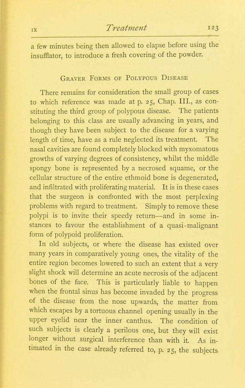 a few minutes being then allowed to elapse before using the insufflator, to introduce a fresh covering of the powder. Graver Forms of Polypous Disease There remains for consideration the small group of cases to which reference was made at p. 25, Chap. III., as con- stituting the third group of polypous disease. The patients belonging to this class are usually advancing in years, and though they have been subject to the disease for a varying length of time, have as a rule neglected its treatment. The nasal cavities are found completely blocked with myxomatous growths of varying degrees of consistency, whilst the middle spongy bone is represented by a necrosed squame, or the cellular structure of the entire ethmoid bone is degenerated, and infiltrated with proliferating material. It is in these cases that the surgeon is confronted with the most perplexing problems with regard to treatment. Simply to remove these polypi is to invite their speedy return—and in some in- stances to favour the establishment of a quasi-malignant form of polypoid proliferation. In old subjects, or where the disease has existed over many years in comparatively young ones, the vitality of the entire region becomes lowered to such an extent that a very slight shock will determine an acute necrosis of the adjacent bones of the face. This is particularly liable to happen when the frontal sinus has become invaded by the progress of the disease from the nose upwards, the matter from which escapes by a tortuous channel opening usually in the upper eyelid near the inner canthus. The condition of such subjects is clearly a perilous one, but they will exist longer without surgical interference than with it. As in- timated in the case already referred to, p. 25, the subjects