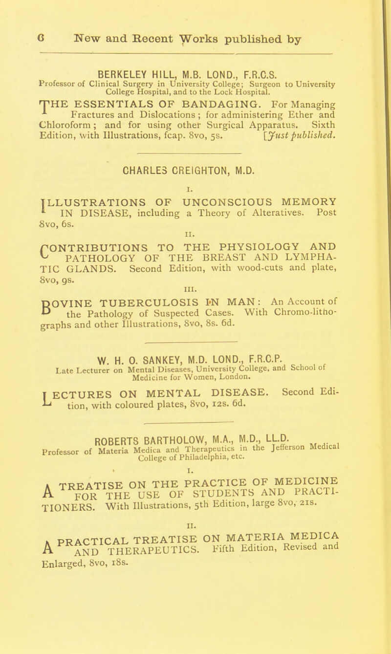 BERKELEY HILL, M.B. LOND., F.R.C.S. Professor of Clinical Surgery in University College; Surgeon to University College Hospital, and to the Lock Hospital. 'THE ESSENTIALS OF BANDAGING. For Managing Fractures and Dislocations ; for administering Ether and Chloroform; and for using other Surgical Apparatus. Sixth Edition, with Illustrations, fcap. 8vo, 5s. [jfustpublished. CHARLES CREIGHTON, M.D. I. ILLUSTRATIONS OF UNCONSCIOUS MEMORY * IN DISEASE, including a Theory of Alteratives. Post 8vo, 6s. II. PONTRIBUTIONS TO THE PHYSIOLOGY AND ^ PATHOLOGY OF THE BREAST AND LYMPHA- TIC GLANDS. Second Edition, with wood-cuts and plate, 8vo, gs. III. BOVINE TUBERCULOSIS I'N MAN: An Account of the Pathology of Suspected Cases. With Chromo-litho- graphs and other Illustrations, 8vo, 8s. 6d. W. H. 0. SANKEY, M.D. LOND., F.R.C.P. Late Lecturer on Mental Diseases, University College, and School of Medicine for Women, London. I ECTURES ON MENTAL DISEASE. Second Edi- ^ tion, with coloured plates, 8vo, 12s. 6d. ROBERTS BARTHOLOW, M.A., M.D, LLD. Professor of Materia Medica and Therapeutics .n the Jefferson Medical College of Philadelphia, etc. I. A TREATISE ON THE PRACTICE OF MEDICINE A FOR THE USE OF STUDENTS AND PRACTI- TIONERS. With Illustrations, 5th Edition, large Svo, 21s. II. K PRACTICAL TREATISE ON MATERIA MEDICA A AND THERAPEUTICS. Fifth Ldition, Revised and Enlarged, Svo, i8s.