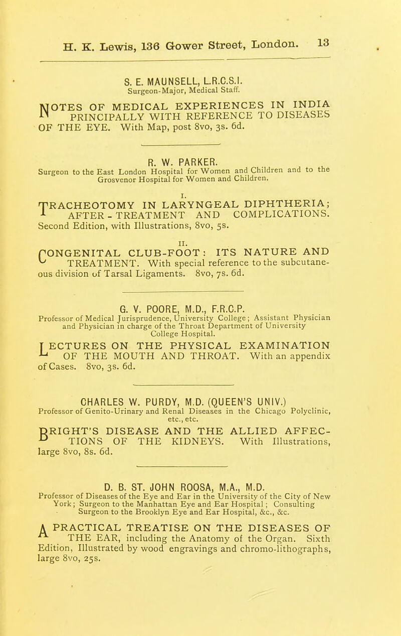 S. E. MAUNSELL, LR.C.S.I. Surgeon-Major, Medical Staff. NOTES OF MEDICAL EXPERIENCES IN INDIA PRINCIPALLY WITH REFERENCE TO DISEASES OF THE EYE. With Map, post 8vo, 3s. 6d. R. W. PARKER. Surgeon to the East London Hospital for Women and Children and to the Grosvenor Hospital for Women and Children. I. TRACHEOTOMY IN LARYNGEAL DIPHTHERIA; ■■• AFTER - TREATMENT AND COMPLICATIONS. Second Edition, with Illustrations, 8vo, 5s. II. rONGENITAL CLUB-FOOT: ITS NATURE AND TREATMENT. With special reference to the subcutane- ous division of Tarsal Ligaments. 8vo, 7s. 6d. G. V. POORE, M.D., F.R.C.P. Professor of Medical Jurisprudence, University College ; Assistant Physician and Physician in charge of the Throat Department of University College Hospital. T ECTURES ON THE PHYSICAL EXAMINATION ^ OF THE MOUTH AND THROAT. With an appendix of Cases. 8vo, 3s. 6d. CHARLES W. PURDY, M.D. (QUEEN'S UNIV.) Professor of Genito-Urinary and Renal Diseases in the Chicago Polyclinic, etc., etc. □RIGHT'S DISEASE AND THE ALLIED AFFEC- TIONS OF THE KIDNEYS. With Illustrations, large 8vo, 8s. 6d. D. B. ST. JOHN ROOSA, M.A., M.D. Professor of Diseases of the Eye and Ear in the University of the City of New York ; Surgeon to the Manhattan Eye and Ear Hospital; Consulting Surgeon to the Brooklyn Eye and Ear Hospital, &c., &c. A PRACTICAL TREATISE ON THE DISEASES OF THE EAR, including the Anatomy of the Organ. Sixth Edition, Illustrated bywood engravings and chromo-lithographs, large 8vo, 25 s.