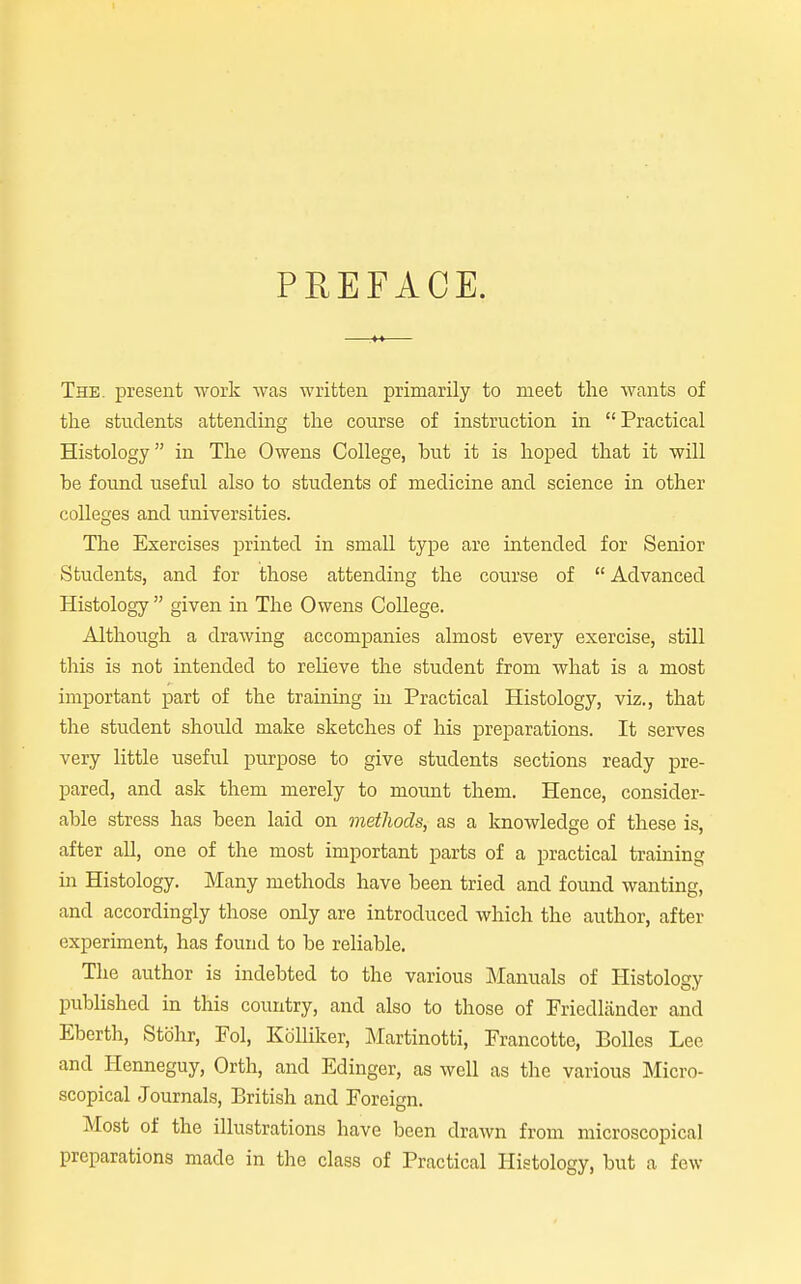 PEEFACE. The. present work was written primarily to raeet the wants of the students attending the course of instruction in Practical Histology in The Owens College, but it is hoped that it will be found useful also to students of medicine and science in other colleges and universities. The Exercises printed in small type are intended for Senior Students, and for those attending the course of  Advanced Histology  given in The Owens CoUege. Although a drawing accompanies almost every exercise, still this is not intended to relieve the student from what is a most important part of the training in Practical Histology, viz., that the student should make sketches of his preparations. It serves very little useful purpose to give students sections ready pre- pared, and ask them merely to mount them. Hence, consider- able stress has been laid on methods, as a knowledge of these is, after all, one of the most important parts of a practical training in Histology. Many methods have been tried and found wanting, and accordingly those only are introduced which the author, after experiment, has found to be reliable. The author is indebted to the various IManuals of Histology published in this country, and also to those of Friedliinder and Eberth, Stbhr, Pol, KciUiker, ]\Iartinotti, Francotte, BoUes Lee and Henneguy, Orth, and Edinger, as well as the various Micro- scopical Journals, British and Foreign. Most of the illustrations have been drawn from microscopical preparations made in the class of Practical Histology, but a few