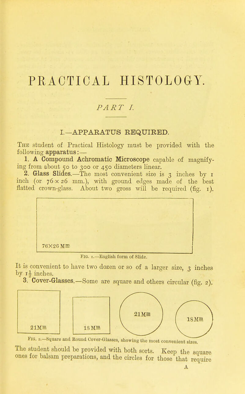 PRACTICAL HISTOLOGY. PART I. I.—APPARATUS REQUIRED. The student of Practical Histology must be provided with, the following apparatus:— 1. A Compoimd Achromatic Microscope capable of magnify- ing from about 50 to 300 or 450 diameters linear. 2. Glass Slides.—The most convenient size is 3 inches by i inch (or 76 x26 mm.), with ground edges made of the best flatted crown-glass. About two gross will be required (fig. i). 7(3X26 MS Fig. I.—Euglisli form of Slide. It is convenient to have two dozen or so of a larger size, 3 inches by IJ inches. 3. Cover-Glasses.—Some are square and others circular (fig. 2). 2 IMS 18 MB ISMffi I FIO. 2.-Sciuare and Round Cover-Glasses, showing the most convenient sizes. The Student should be provided with both sorts. Keep the square ones for balsam preparations, and the circles for those that require A