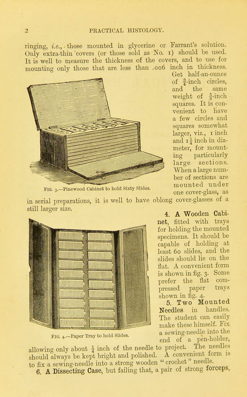 ringing, i.e., those mounted in glycerine or Farrant's Fig. 3.—Pinewood Cabinet to hold Sixty Slides. solution. Only extra-thin 'covers (or those sold as No. i) should be used. It is well to measure the thickness of the covers, and to use for mounting only those that are less than .006 inch in thickness. Get half-an-ounce of |-inch circles, and the same •weight of f-inch squares. It is con- venient to have a few circles and squares somewhat larger, viz., i inch and 15 inch in dia- meter, for mount- ing particularly large sections. When a large num- ber of sections are mounted under one cover-glass, as in serial preparations, it is well to have oblong cover-glasses of a still larger size. , „ , . 4. A Wooden Cabi- net, fitted with trays for holding the mounted specimens. It should be capable of holding at least 60 slides, and the slides should lie on the flat. A convenient form is shown in fig. 3. Some prefer the flat com- pressed paper trays shown in fig. 4. 5. Two Mounted Needles in handles. The student can easily make these himself. Fix a sewing-needle into the end of a pen-holder, allowing only about I inch of the needle to project. The needles should always be kept bright and polished. A convenient form as to fix a sewing-needle into a strong wooden  crochet needle. 6 A Dissecting Case, but failing that, a pair of strong torceps, Tig. 4.—Paper Tray to hold Slides.