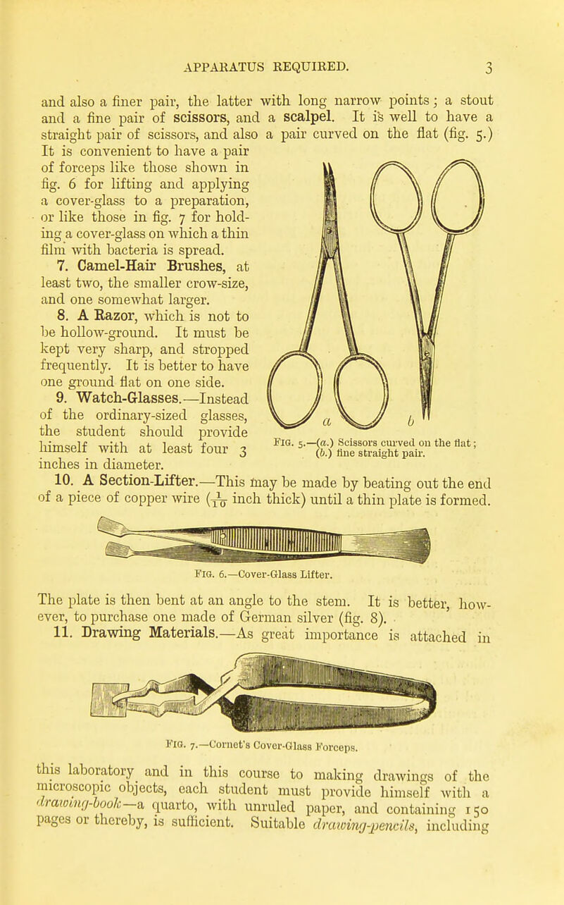 APPARATUS REQUIRED. 1 and also a finer pair, the latter with long narrow points; a stout and a fine pair of scissors, and a scalpel. It is well to have a straight pair of scissors, and also a pair curved on the flat (fig. 5.) It is convenient to have a pair of forceps like those shown in fig. 6 for lifting and applying a cover-glass to a preparation, or like those in fig. 7 for hold- ing a cover-glass on which a thin film with bacteria is spread. 7. Camel-Hair Brushes, at least two, the smaller crow-size, and one somewhat larger. 8. A Razor, which is not to be hollow-ground. It must be kept very sharp, and stropped frequently. It is better to have one ground flat on one side. 9. Watch-Glasses.—Instead of the ordinary-sized glasses, the student should provide liimself with at least four 3 inches in diameter. 10. A Section-Lifter.—This may be made by beating out the end of a piece of copper wire (inch thick) until a thin plate is formed. KiG. 5.—((t.) Scissors ciu'ved ou the flat; (6.) tine straight paii'. Fig. 6.—Cover-Glass lifter. The plate is then bent at an angle to the stem. It is better how- ever, to purchase one made of German silver (fig. 8). 11. Drawing Materials.—As great importance is attached in Fig. 7.—Cornet's Cover-Glass Forceps. this laboratory and in this course to making drawings of the microscopic objects, each student must provide himself with a dratomrj-book—a quarto, with unruled paper, and containing 150 pages or thereby, is sufficient. Suitable draioing-pendls, including