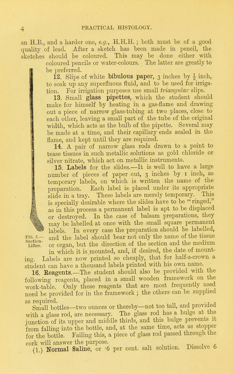 an H.B., and a harder one, e.g., H.H.H.; both, must be of a good quality of lead. After a sketch has been made in pencil, the sketches should be coloured. This may be done either with coloured pencils or water-colours. The latter are greatly to be preferred. 12. Slips of white bibulous paper, 3 inches by J inch, to soak up any superfluous fluid, and to be used for irriga- tion. For irrigation purposes use small triangular slips. 13. Small glass pipettes, which the student should make for himself by heating in a gas-flame and drawing out a piece of narrow glass-tubing at two places, close to each other, leaving a small part of the tube of the original width, which acts as the bulb of the pipette. Several may be made at a time, and their capillary ends sealed in the flame, and kept until they are required. 14. A pair of narrow glass rods drawn to a point to tease tissues in such metallic solutions as gold chloride or silver nitrate, which act on metallic instruments. 15. Labels for the slides.—It is well to have a large number of pieces of paper cut, 3 inches by i inch, as temporary labels, on which is written the name of the preparation. Each label is placed under its appropriate slide in a tray. These labels are merely temporary. This is specially desirable where the slides have to be ringed, as in this process a permanent label is apt to be displaced or destroyed. In the case of balsam preparations, they may be labelled at once with the small square permanent ' labels. In every case the preparation should be labelled, JFIG. 8.- and the label should bear not only the name of the tissue ^LifteiT or organ, but the direction of the section and the medium in which it is mounted, and, if desired, the date of mount- ing. Labels are now printed so cheaply, that for half-a-crown a student can have a thousand labels printed with his own name. 16. Reagents.—The student should also be provided with the following reagents, placed in a small wooden framework on the work-table. Only those reagents that are most frequently used need be provided for in the framework ; the others can be supplied as required. . Small bottles—two ounces or thereby—not too tall, and providea with a glass rod, are necessary. The glass rod has a bulge at the 1 unction of its upper and middle thirds, and this bulge prevents it from falling into the bottle, and, at the same time, acts as stopper for the bottle. Failing this, a piece of glass rod passed through the cork will answer the purpose. -r^- , ^ (1.) Normal Saline, or -6 per cent, salt solution. Dissolve 6