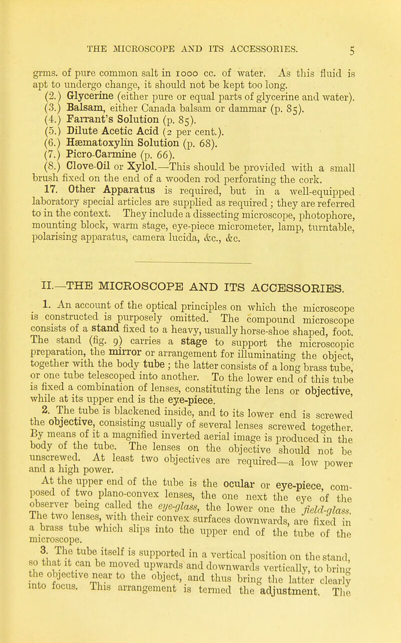 grms. of pure common salt in looo cc. of water. As this fluid is apt to undergo change, it should not be kept too long. (2.) Glycerine (either -pme or equal parts of glycerine and water). (3.) Balsam, either Canada balsam or dammar (p. 85). (4.) Farrant's Solution (p. 85). (.5.) Dilute Acetic Acid (2 per cent.). (6.) Hsematoxylin Solution (p. 68). (7.) Picro-Carmine (p. 66). (8.) Clove-Oil or Xylol.—This should be provided with a small brush fixed on the end of a wooden rod perforating the cork. 17. Other Apparatus is required, but in a well-equipped laboratory special articles are supplied as required; they are referred to in the context. They include a dissecting microscope, photophore, mounting block, warm stage, eye-piece micrometer, lamp, turntable, polarising apparatus, camera lucida, (fee, &c. II.—THE MICROSCOPE AND ITS ACCESSORIES. 1. An account of the optical principles on which the microscope is constructed is purposely omitted. The compound microscope consists of a stand fixed to a heavy, usually horse-shoe shaped, foot. The stand (fig. 9) carries a stage to support the microscopic preparation, the mirror or arrangement for illuminating the object, together mth the body tube ; the latter consists of a long brass tube, or one tube telescoped into another. To the lower end of this tube IS fixed a combination of lenses, constituting the lens or objective while at its upper end is the eye-piece. ' 2. The tube is blackened inside, and to its lower end is screwed the objective, consisting usually of several lenses screwed together By means of it a magnified inverted aerial image is produced In the body of the tube. The lenses on the objective should not be unscrewed. At least two objectives are required—a low power and a high power. At the upper end of the tube is the ocular or eye-piece com posed of two plano-convex lenses, the one next the eye of the observer being called the eye-glass, the lower one the field-glass. The two lenses, with their convex surfaces downwards, are fixed in a brass tube which slips into the upper end of the tube of the microscope. 3 The tube itself is supported in a vertical position on the stand, so that It can be moved upwards and downwards vertically, to brined the objective near to the object, and thus bring tlie latter clearl? mto focus. This arrangement is termed the adjustment. Tlie