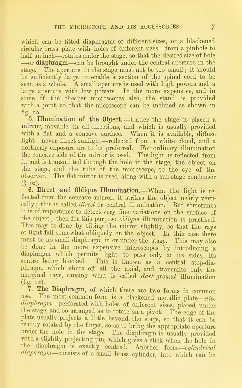 which can be fitted diaphragms of different sizes, or a blackened circular brass plate with holes of different sizes—from a pinhole to half an inch—rotates under the stage, so that the desired size of hole —or diaphragm—can be brought under the central aperture in the stage. The aperture in the stage must not be too small; it should be sufficiently large to enable a section of the spinal cord to be seen as a whole. A small aperture is used with high powers and a large aperture with low powers. In the more expensive, and in some of the cheaper microscopes also, the stand is provided with a joint, so that the microscope can be inclined as shown in fig- lo. 5. Illumination of the Object.—Under the stage is placed a mirror, movable in all directions, and which is usually provided with a flat and a concave surface. When it is available, diffuse light—never direct sunlight—reflected from a white cloud, and a northerly exposure are to be preferred. For ordinary illumination the concave side of the mirror is used. The light is reflected from it, and is transmitted through the hole in the stage, the object on the stage, and the tube of the microscope, to the eye of the observer. The flat mirror is used along with a sub-stage condenser (§ 1°)- 6. Direct and Oblique Illmnination.—When the light is re- flected from the concave mirror, it strikes the object nearly verti- cally ; tliis is called direct or central illumination. But sometimes it is of importance to detect very fine variations on the surface of tlie object; then for this purpose oUique illumination is practised. This may be done by tilting the mirror slightly, so that the rays of light fall somewhat obliquely on the object. In this case there must be no small diaphragm in or under the stage. This may also be done in the more expensive microscopes by introducing a diaphragm which permits light to pass only at its sides, its centre being blocked. This is known as a central stop-dia- phragm, which shuts off all the axial, and transmits only the marginal rays, causing what is called dark-ground illumination (fig. 12). 7. The Diaphi-agm, of which there are two forms in common use. The most common form is a blackened metallic plate—cZ^'sc diaphragm—^QviomtQ^ with holes of different sizes, placed under tlie stage, and so arranged as to rotate on a pivot. The edge of the plate usually projects a little beyond the stage, so that it can be readily rotated by the finger, so as to bring the appropriate aperture under the hole in the stage. The diaphragm is usually provided with a slightly projecting pin, which gives a click when the hole in the diaphragm is exactly centred. Another iov\\\—cylindrical diajjJirarjm—consists of a small brass cylinder, into which can be