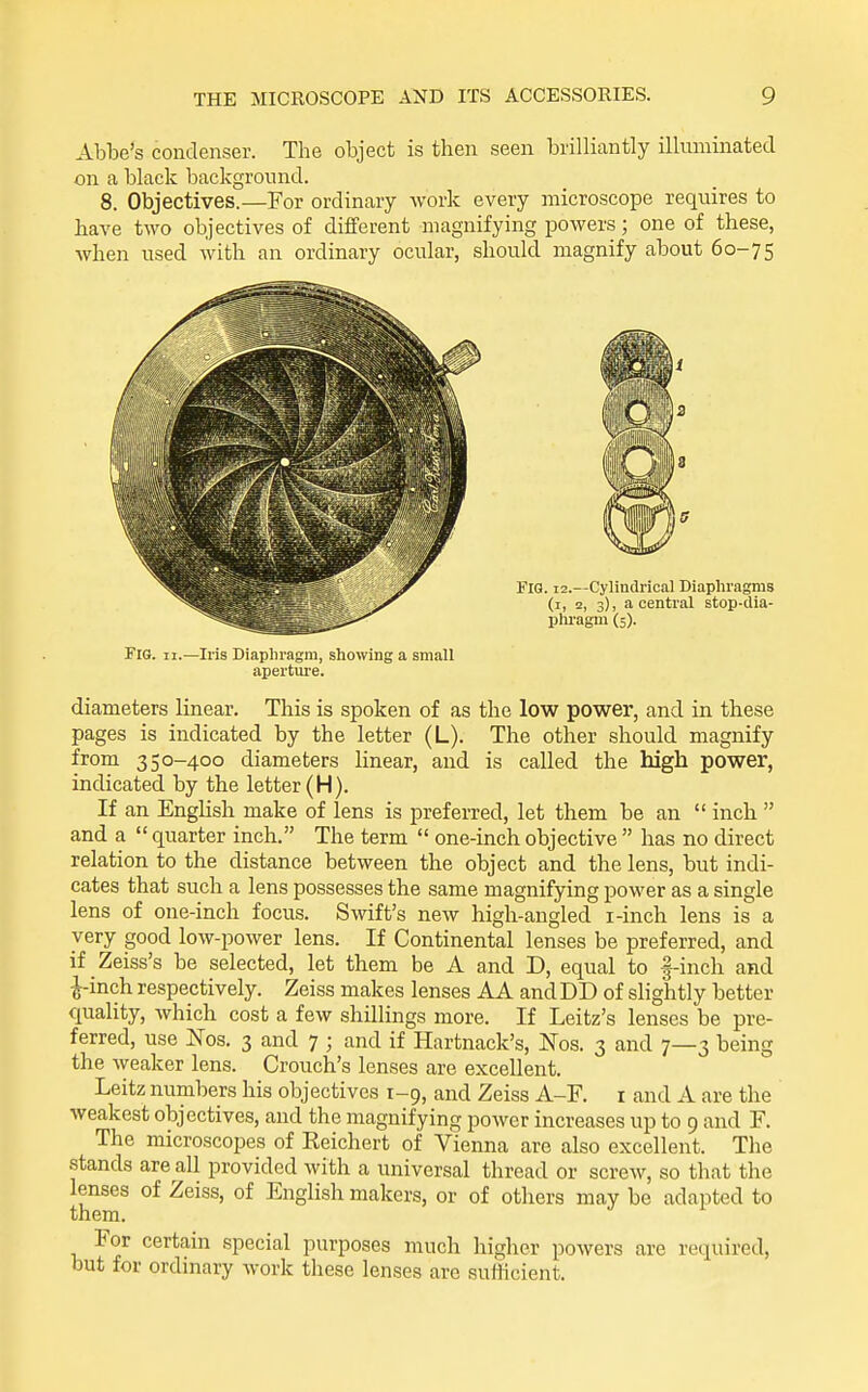 Abbe's condenser. The object is then seen brilliantly illuminated on a black background. 8. Objectives.—For ordinary work every microscope requires to have two objectives of different magnifying powers; one of these, when used with an ordinary ocular, should magnify about 60-75 Fig. II.—Iris Diaphragm, showing a small aperture. diameters linear. This is spoken of as the low power, and in these pages is indicated by the letter (L). The other should magnify from 350-400 diameters linear, and is called the high power, indicated by the letter (H). If an English make of lens is preferred, let them be an  inch  and a  quarter inch. The term  one-inch objective  has no direct relation to the distance between the object and the lens, but indi- cates that such a lens possesses the same magnifying power as a single lens of one-inch focus. Swift's new high-angled i-inch lens is a very good low-power lens. If Continental lenses be preferred, and if Zeiss's be selected, let them be A and D, equal to |-inch and •^inch respectively. Zeiss makes lenses AA and DD of slightly better quality, which cost a few shillings more. If Leitz's lenses be pre- ferred, use Nos. 3 and 7 ; and if Hartnack's, Nos. 3 and 7—3 being the weaker lens. Crouch's lenses are excellent. Leitz numbers his objectives 1-9, and Zeiss A-F. i and A are the weakest objectives, and the magnifying power increases up to 9 and F. The microscopes of Reichert of Vienna are also excellent. The stands are all provided with a universal thread or screw, so that the lenses of Zeiss, of English makers, or of others may be adapted to them. For certain special purposes much higher powers are required, but for ordinary work these lenses are sufficient.