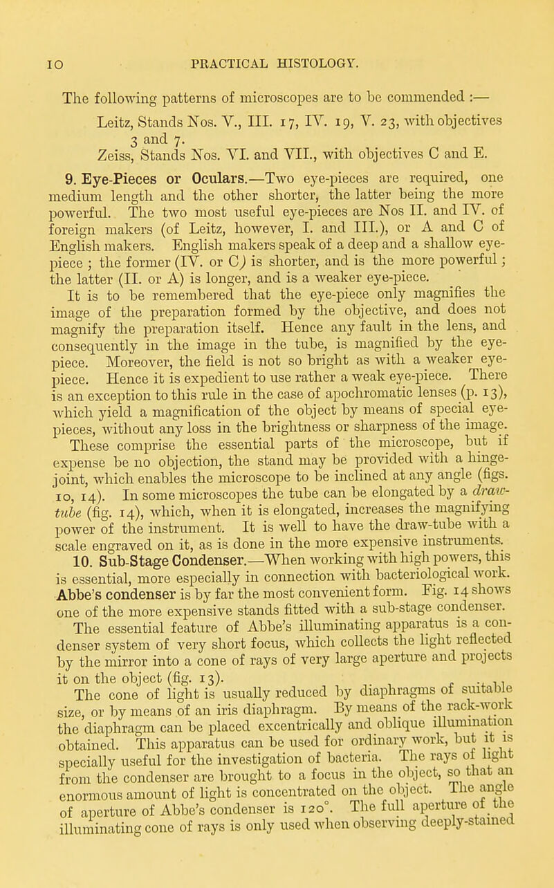 The following patterns of microscopes are to ha commended :— Leitz, Stands Nos. V., III. 17, IV. 19, V. 23, with objectives 3 and 7. Zeiss, Stands Nos. VI. and VII., with objectives C and E. 9. Eye-Pieces or Oculars.—Two eye-pieces are required, one medium length and the other shorter, the latter being the more powerful. The two most useful eye-pieces are Nos II. and IV. of foreign makers (of Leitz, however, I. and III.), or A and C of English makers. English makers speak of a deep and a shallow eye- piece ; the former (IV. or is shorter, and is the more powerful; the latter (II. or A) is longer, and is a weaker eye-piece. It is to be remembered that the eye-piece only magnifies the image of the preparation formed by the objective, and does not magnify the preparation itself. Hence any fault in the lens, and consequently in the image in the tube, is magnified by the eye- piece. Moreover, the field is not so bright as with a weaker eye- piece. Hence it is expedient to use rather a weak eye-piece. There is an exception to this rule in the case of apochromatic lenses (p. 13), which yield a magnification of the object by means of special eye- pieces, without any loss in the brightness or sharpness of the image. These comprise the essential parts of the microscope, but if expense be no objection, the stand may be provided with a hinge- joint, which enables the microscope to be inclined at any angle (figs. 10, 14). In some microscopes the tube can be elongated by a drau- tube (fig. 14), which, when it is elongated, increases the magnifying power of the instrument. It is well to have the di-aw-tube with a scale engraved on it, as is done in the more expensive instriunents. 10. Sub-Stage Condenser.—When working with high powers, this is essential, more especially in connection with bacteriological work. ■Abbe's condenser is by far the most convenient form. Eig. 14 shows one of the more expensive stands fitted with a sub-stage condenser. The essential feature of Abbe's illuminating apparatus is a con- denser system of very short focus, which coUects the light reflected by the mirror into a cone of rays of very large aperture and projects it on the object (fig. 13). The cone of light is usuaUy reduced by diaphragms of suitable size, or by means of an iris diaphragm. By means of the rack-work the diaphragm can be placed excentrically and oblique lUummation obtained. This apparatus can be used for ordinary work, but it is specially useful for the investigation of bacteria. The rays ot light from the condenser are brought to a focus in the object, so that an enormous amount of light is concentrated on the object. The angle of aperture of Abbe's condenser is 120°. The full aperture of the illuminating cone of rays is only used when observmg deeply-stamed