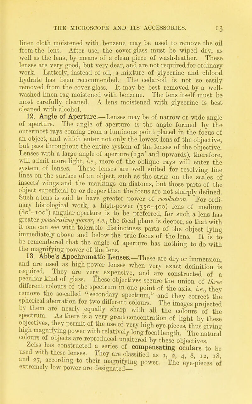linen cloth moistened with benzene may be used to remove the oil from the lens. After use, the cover-glass must be wiped dry, as well as the lens, by means of a clean piece of wash-leather. These lenses are very good, but very dear, and are not required for ordinary work. Latterly, instead of oil, a mixture of glycerine and chloral hydrate has been recommended. The cedar-oil is not so easily removed from the cover-glass. It may be best removed by a well- washed linen rag moistened with benzene. The lens itself must be most carefully cleaned. A lens moistened with glycerine is best cleaned with alcohol. 12. Angle of Aperture.—Lenses may be of narrow or wide angle of aperture. The angle of aperture is the angle formed by the outermost rays coming from a luminous point placed in the focus of an object, and which enter not only the lowest lens of the objective, but pass throughout the entire system of the lenses of the objective. Lenses with a large angle of aperture (130° and upwards), therefore, will admit more light, i.e., more of the oblique rays will enter the system of lenses. These lenses are well suited for resolving fine lines on the surface of an object, such as the striae on the scales of insects' wings and the markings on diatoms, but those parts of the object superficial to or deeper than the focus are not sharply defined. Such a lens is said to have greater power of resolution. Tor ordi- nary histological work, a high-power (350-400) lens of medium (8o°-ioo°) angular aperture is to be preferred, for such a lens has greatev 23enetrating jjoiver, i.e., the focal plane is deeper, so that with it one can see with tolerable distinctness parts of the object lyino- immediately above and below the true focus of the lens. It is to be remembered that the angle of aperture has nothing to do with the magnifying power of the lens. 13. Abbe's Apocliromatic Lenses.—These are dry or immersion, and are used as high-power lenses when very exact definition is required. They are very expensive, and are constructed of a peculiar kmd of glass. These objectives secure the union of three different colours of the spectrum in one point of the axis i e they remove the so-called secondary spectrum, and they correct the spherical aberration for two different colours. The images projected by them are nearly equally sharp with all the colours of the spectrum. As there is a very great concentration of light by these objectives, they permit of the use of very high eye-pieces, thus giving high magnifymg power with relatively long focal length. The imturat colours of objects are reproduced unaltered by these objectives. Zeiss has constructed a series of compensating oculars to be used with these lenses. They are classified as i, 2, 4, 8 12 18 and 27, according to their magnifying power. The eye-pieces of extremely low power are designated—