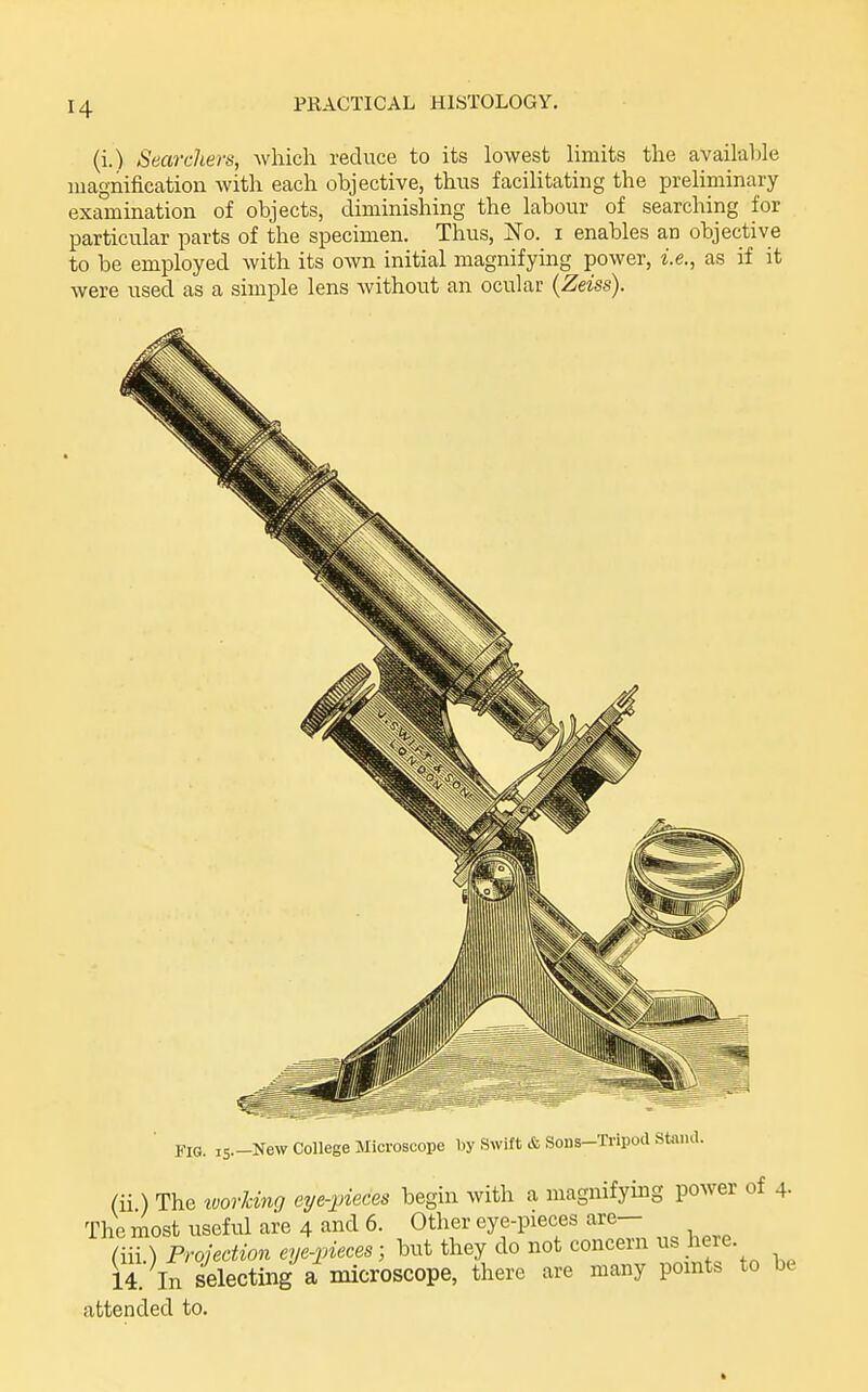 (i.) Searchers, which reduce to its lowest Hmits the availaljle luagnificatiou with each objective, thus facilitating the preliminary exa°mination of objects, diminishing the labour of searching for particular parts of the specimen. Thus, ^To. i enables an objective to be employed with its own initial magnifying power, i.e., as if it were used as a simple lens Avithout an ocular (Zeiss). no. i5.-New College Microscope by Swift & Sons-Tripod Stand. (ii) The zoorking eye-jjieces begin with a magnifying power of 4- The most useful are 4 and 6. Other eye-pieces are— (iii.) Projection eye-iiieces; but they do not concern us here. 14. In selecting a microscope, there are many points to be attended to.