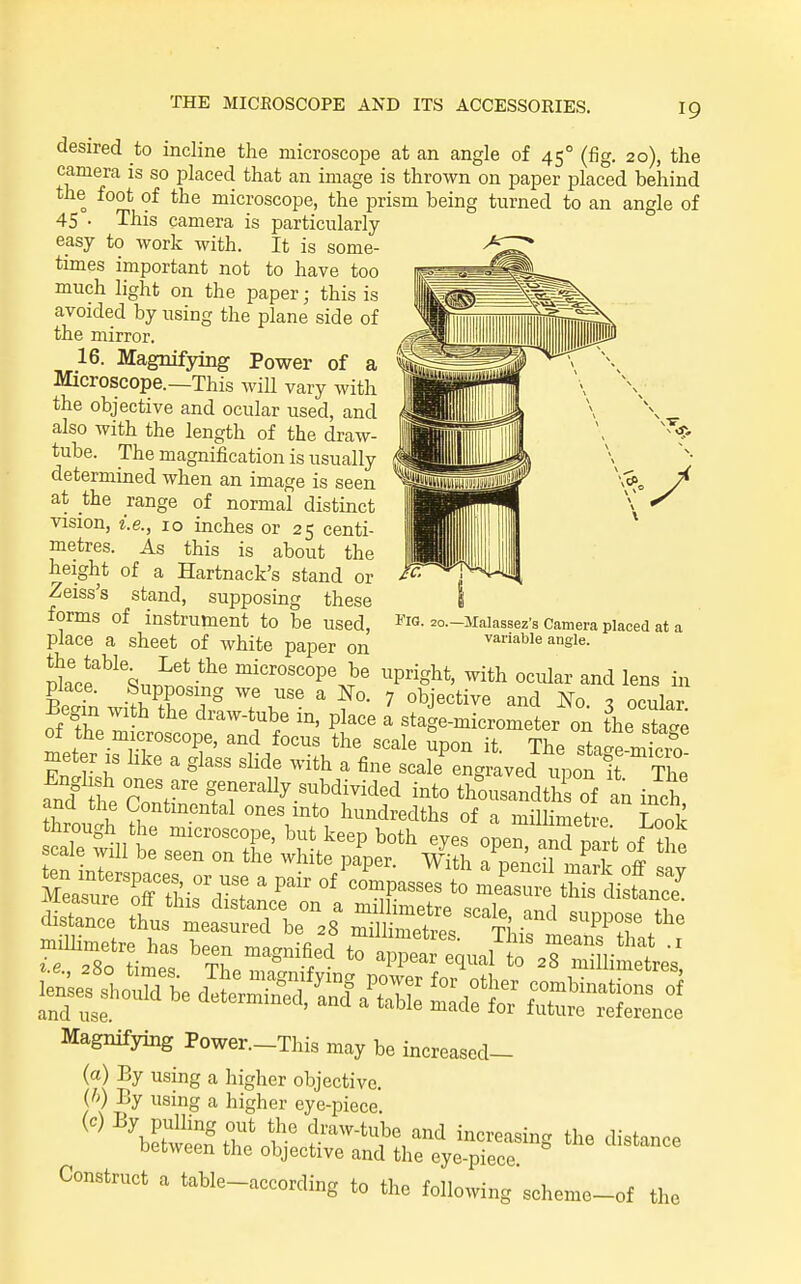 Fig. 20.—Jlalassez's Camera placed at a variable angle. desired to incline the microscope at an angle of 45° (fig. 20), the camera is so iDlaced that an image is throAvn on paper placed behind the foot of the microscope, the prism being turned to an angle of 45 • This camera is particularly easy to work with. It is some- times important not to have too much light on the paper; this is avoided by using the plane side of the mirror. 16. Magnifying Power of a Microscope.—This wiU vary with the objective and ocular used, and also with the length of the draw- tube. The magnification is usually determined when an image is seen at the range of normal distinct vision, i.e., 10 inches or 25 centi- metres. As this is about the height of a Hartnack's stand or Zeiss's stand, supposing these forms of instrument to be used, place a sheet of white paper on Place'^^nr^;? microscope be upright, with ocular and lens in place. Supposing we use a No. 7 objective and No ^ ocular Begin with the draw-tube in, place a stage-micrometer on the stage of the microscope, and focus the scale Spon it The sta'e mino meter is hke a glass slide with a fine scale^ngraved upon it The Magnifying Power.-This may be increased- (a) By using a higher objective. {h) By using a higher eye-piece. Conatruct a table-nccordiig to the following scheme-„f tl,o