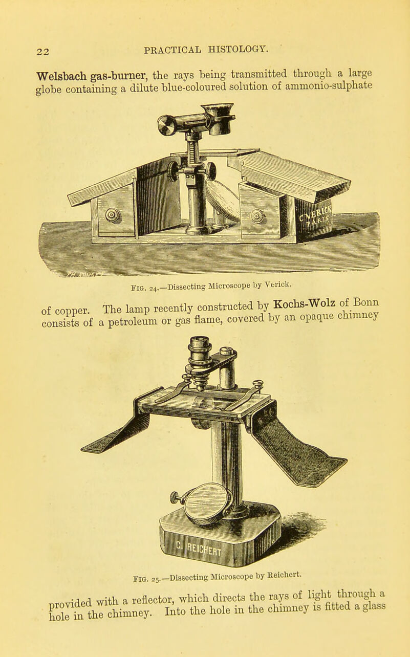 Welsbach gas-burner, the rays being transmitted through a large globe containing a dilute blue-coloured solution of ammonio-sulphate Fig. 24.—Dissecting Microscope by Verick. of copper The lamp recently constructed by Kochs-Wolz of Bonn consXof a petroleum or gas flame, covered by an opaque chmney FlO. 25.—Dissecting Microscope by Reichert. • lorl with a reflector, which directs the rays of light through a atnlhTch^^^^^^^^ lAto the hole in the chimney is fitted a glass