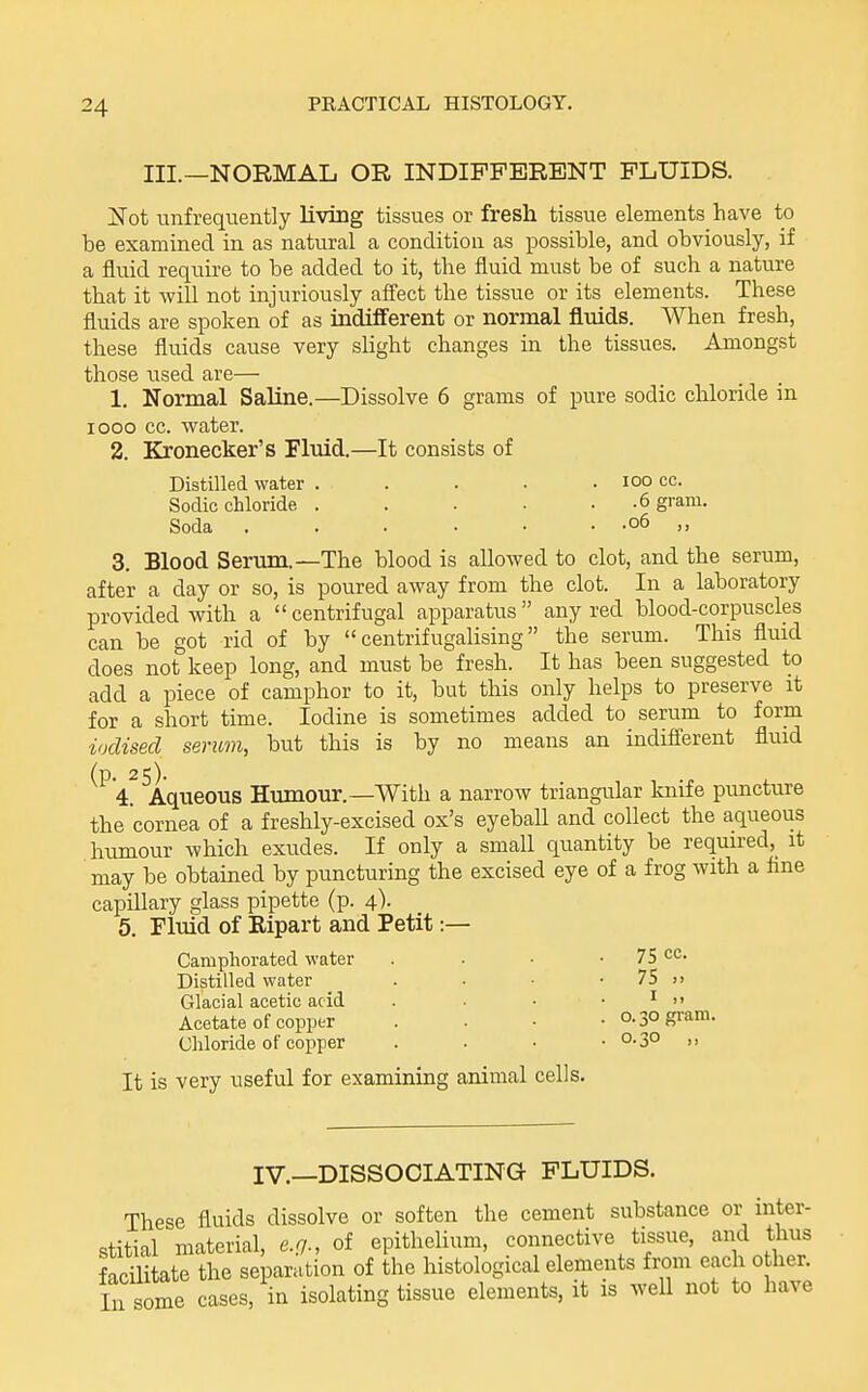 III.—NORMAL OR INDIFFERENT FLUIDS. Not unfrequently Uving tissues or fresh tissue elements have to be examined in as natural a condition as possible, and obviously, if a fluid reqiiire to be added to it, the fluid must be of such a nature that it -will not injuriously affect the tissue or its elements. These fluids are spoken of as indifferent or normal fluids. When fresh, these fluids cause very sUght changes in the tissues. Amongst those used are— 1. Normal Saline.—Dissolve 6 grams of pure sodic chloride in looo cc. water. 2. Kronecker's Fluid.—It consists of Distilled water Sodic chloride Soda 100 cc. .6 gram. .06 ,, 3 after Blood Serum.—The blood is allowed to clot, and the serum, a day or so, is poured away from the clot. In a laboratory provided with a  centrifugal apparatus  any red blood-corpuscles can be got rid of by  centrifugalising the serum. This fluid does not keep long, and must be fresh. It has been suggested to add a piece of camphor to it, but this only helps to preserve it for a short time. Iodine is sometimes added to serum to form iodised serum, but this is by no means an indifi'erent fluid ^^'1 ^Aqueous Humour.—With a narrow triangular Imife puncture the cornea of a freshly-excised ox's eyebaU and collect the aqueous humour which exudes. If only a small quantity be required, it may be obtamed by puncturing the excised eye of a frog with a flne capillary glass pipette (p. 4). 5. Fluid of Eipart and Petit :— Camphorated water Distilled water Glacial acetic acid Acetate of copper Chloride of copper 75 cc. 75 >. o. 30 gram. 0.30 ,, It is very useful for examining animal cells IV.—DISSOCIATING FLUIDS. These fluids dissolve or soften the cement substance or inter- stitial material, e.g., of epithelium, connective tissue, and thus faciUtate the separation of the histological elements from each other. In some cases, in isolating tissue elements, it is weU not to have