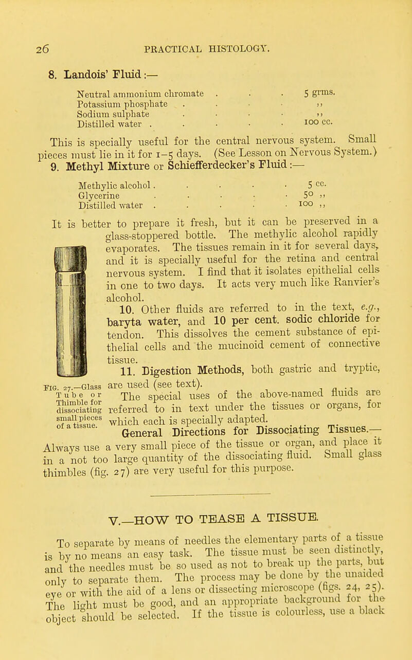 8. Landois' Fluid:— Neutral ammoinum cliromate Potassium phosphate Sodium sulj^liate Distilled water . 5 grms. lOO cc. This is specially useful for the central nervous system. Small pieces must lie in it for 1-5 days. (See Lesson on Nervous System.) 9. Methyl Mixture or Schiefiferdecker's Fluid :— Methylic alcohol. Glycerine Distilled water 5 cc. 5° 100 ,, It is better to prepare it fresh, but it can be preserved in a glass-stoppered bottle. The methylic alcohol rapidly evaporates. The tissues remain in it for several days, and it is specially useful for the retina and central nervous system. I find that it isolates epithelial cells in one to two days. It acts very much like Kanvier's alcohol. 10. Other fluids are referred to in the text, e.g., baryta water, and 10 per cent, sodic chloride for tendon. This dissolves the cement substance of epi- thelial cells and the mucinoid cement of connective tissue. 11.' Digestion Methods, both gastric and tryptic, .7.-Giass are used (see text). ■, n • ■, Tube or -jj^e special uses of the above-named fluids are msiocHatSg referred to in text under the tissues or organs, for tissue'' which each is specially adapted, of a tissue. q^^^^^^i Directions for Dissociatuig Tissues.— Always use a very small piece of the tissue or organ, and place it in a not too large quantity of the dissociatmg fluid. SmaU glass thimbles (fig. 27) are very iiseful for this purpose. KG- v.—HOW TO TEASE A TISSUE. To separate by means of needles the elementary parts of a tissue is by no means an easy task. The tissue must be seen distinctly and the needles must be so used as not to break up the parts, but onlv to separate them. The process may be done by the unaided eve or with the aid of a lens or dissecting microscope (figs 24, 25). The li-ht must be good, and an appropriate background for the object should be selected. If the tissue is colourless, use a black