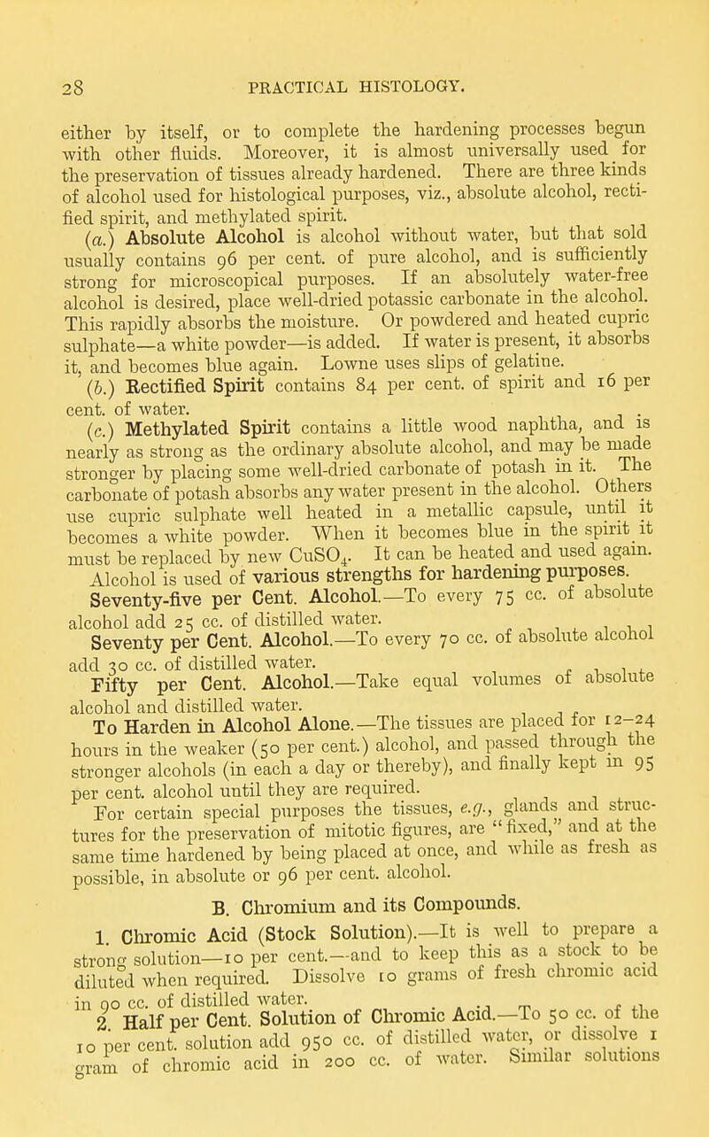 either by itself, or to complete the hardening processes begun with other fluids. Moreover, it is almost universally used _ for the preservation of tissues already hardened. There are three kinds of alcohol used for histological purposes, viz., absolute alcohol, recti- fied spirit, and methylated spirit. (a.) Absolute Alcohol is alcohol without Avater, but that sold usually contains 96 per cent, of pure alcohol, and is suflficiently strong for microscopical purposes. If an absolutely water-free alcohol is desired, place well-dried potassic carbonate in the alcohol. This rapidly absorbs the moisture. Or powdered and heated cupric sulphate—a white powder—is added. If water is present, it absorbs it, and becomes blue again. Lowne uses slips of gelatine. (6.) Rectified Spirit contains 84 per cent, of spirit and 16 per cent, of water. . (c.) Methylated Spirit contains a little wood naphtha, and is nearly as strong as the ordinary absolute alcohol, and may be made stronger by placing some well-dried carbonate of potash m it. The carbonate of potash absorbs any water present in the alcohol. Others use cupric sulphate well heated in a metallic capsule, until it becomes a white powder. When it becomes blue in the spirit it must be replaced by new CUSO4. It can be heated and used again. Alcohol is used of various strengths for hardening purposes. Seventy-five per Cent. Alcohol.—To every 75 cc. of absolute alcohol add 25 cc. of distilled water. Seventy per Cent. Alcohol.—To every 70 cc. of absolute alcohol add 30 cc. of distilled water. . i w Fifty per Cent. Alcohol.—Take equal volumes of absolute alcohol and distilled water. To Harden in Alcohol Alone.—The tissues are placed for E2-24 hours in the weaker (50 per cent.) alcohol, and passed through the stronger alcohols (in each a day or thereby), and finally kept m 95 per cent, alcohol until they are required. For certain special purposes the tissues, e.g., glands and struc- tures for the preservation of mitotic figures, are fixed, and at the same time hardened by being placed at once, and while as fresh as possible, in absolute or 96 per cent, alcohol. B. Chromium and its Compounds. 1 Chromic Acid (Stock Solution).—It is well to prepare a strong solution—10 per cent.-and to keep this as a stock to be diluted when required. Dissolve ro grams of fresh chromic acid in 00 cc. of distilled water. . . . ■■ rr. t 2 Half per Cent. Solution of Chromic Acid.—To 50 cc. of the 10 per cent, solution add 950 cc. of distilled water, or dissolve i crram of chromic acid in 200 cc. of water. Simdar solutions