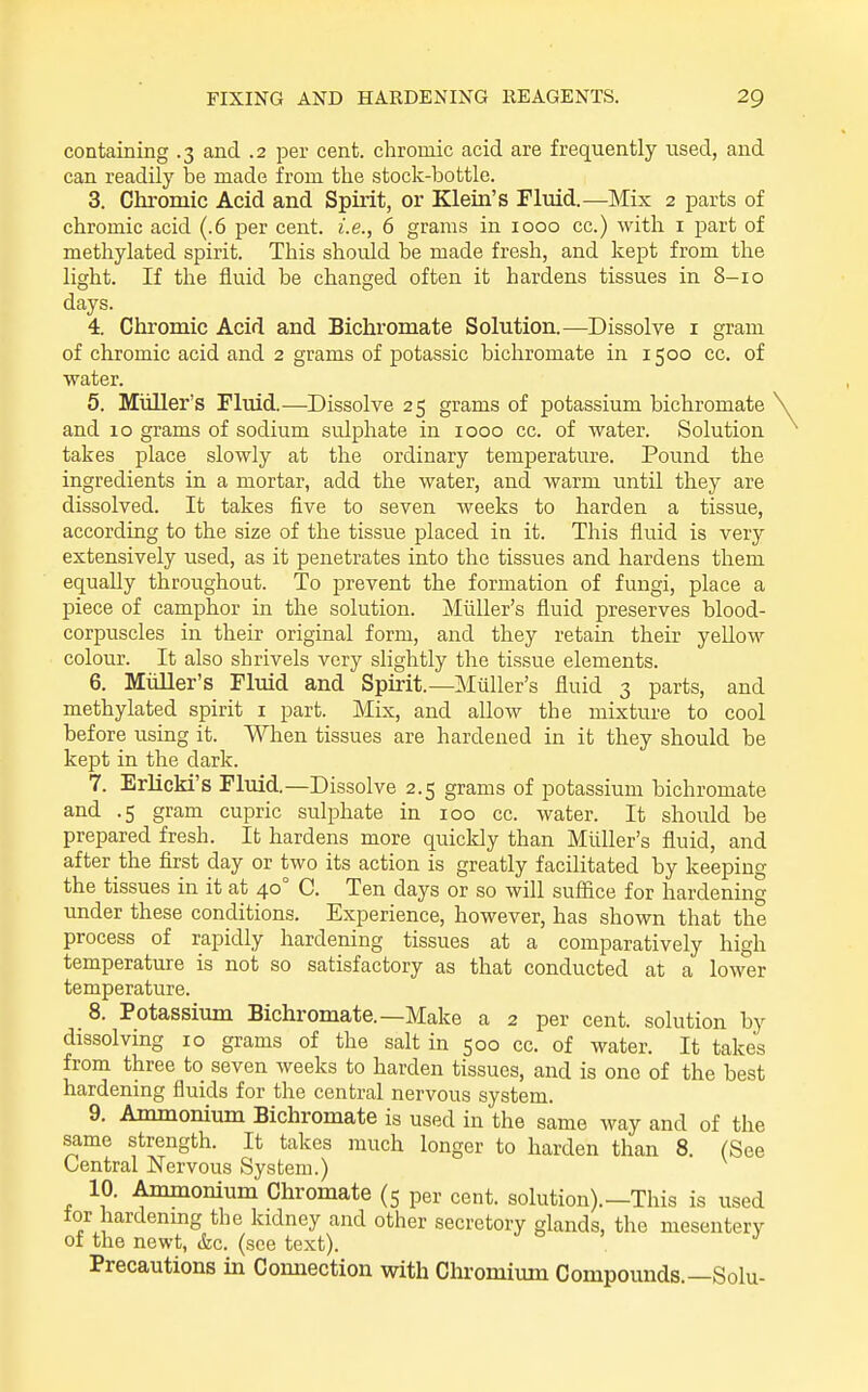 containing .3 and .2 per cent, chromic acid are frequently used, and can readily be made from the stock-bottle. 3. Chromic Acid and Spirit, or Klein's Fluid.—Mix 2 parts of chromic acid (.6 per cent, i.e., 6 grams in 1000 cc.) with i part of methylated spirit. This should be made fresh, and kept from the light. If the fluid be changed often it hardens tissues in 8-10 days. 4. Chromic Acid and Bichromate Solution.—Dissolve i gram of chromic acid and 2 grams of potassic bichromate in 1500 cc. of water. 5. Miiller's Fluid.—-Dissolve 25 grams of potassium bichromate and 10 grams of sodium sulphate in 1000 cc. of water. Solution takes place slowly at the ordinary temperature. Pound the ingredients in a mortar, add the water, and warm until they are dissolved. It takes five to seven weeks to harden a tissue, according to the size of the tissue placed in it. This fluid is very extensively used, as it penetrates into the tissues and hardens them equally throughout. To prevent the formation of fungi, place a piece of camphor in the solution. Miiller's fluid preserves blood- corpuscles in their original form, and they retain their yellow colour. It also shrivels very slightly the tissue elements. 6. MiiUer's Fluid and Spirit.—Miiller's fluid 3 parts, and methylated spirit i part. Mix, and allow the mixture to cool before using it. When tissues are hardened in it they should be kept in the dark. 7. Erlicki's Fluid.—Dissolve 2.5 grams of potassium bichromate and .5 gram cupric sulphate in 100 cc. water. It should be prepared fresh. It hardens more quickly than Miiller's fluid, and after the first day or two its action is greatly facilitated by keeping the tissues in it at 40° C. Ten days or so will sufiice for hardening under these conditions. Experience, however, has shown that the process of rapidly hardening tissues at a comparatively high temperature is not so satisfactory as that conducted at a lower temperature. 8. Potassium Bichromate.—Make a 2 per cent, solution by dissolving 10 grams of the salt in 500 cc. of water. It takes from three to seven weeks to harden tissues, and is one of the best hardening fluids for the central nervous system. 9. Ammonium Bichromate is used in the same way and of the same strength. It takes much longer to harden than 8. (See Central Nervous System.) 10. Ammonium Chromate (5 per cent, solution).—This is used tor hardenmg the kidney and other secretory glands, the mesentery of the newt, &c. (see text). j o j j Precautions in Coimection with Chromimn Compounds.—Sola-