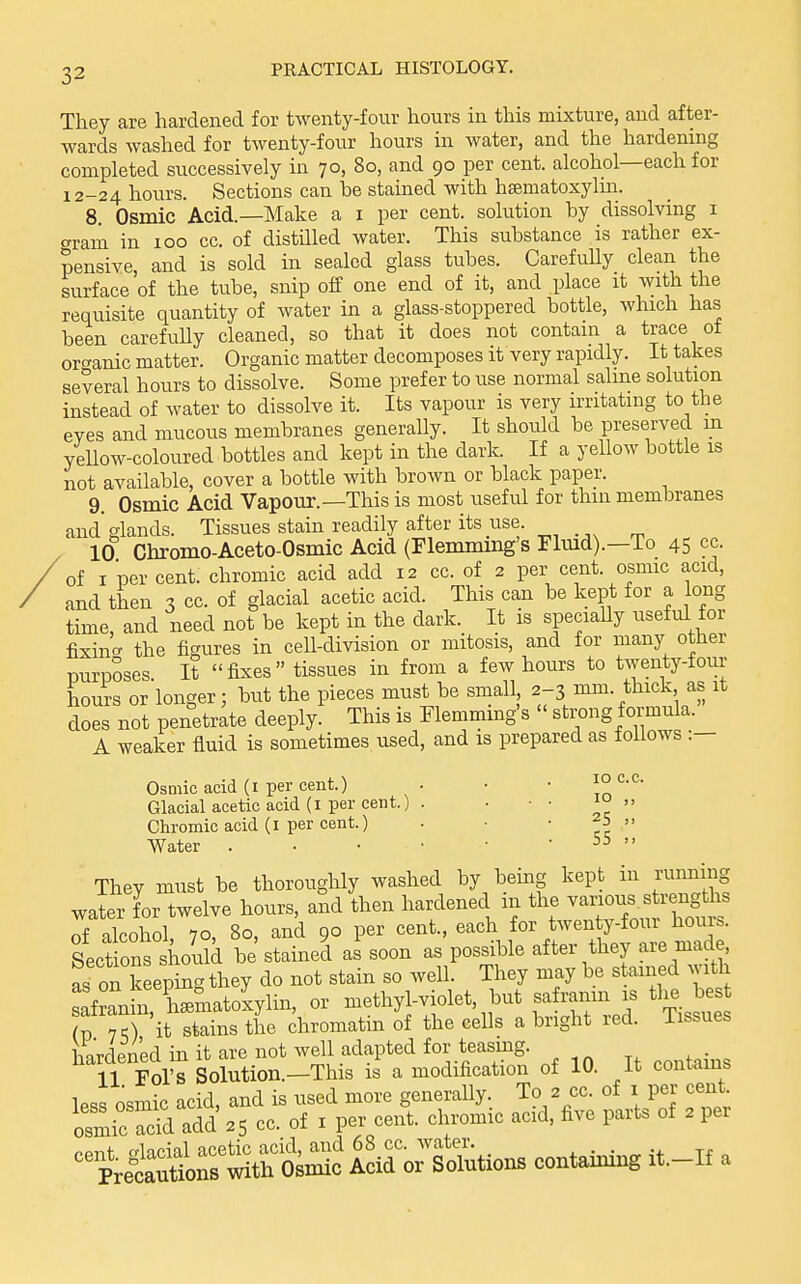 They are hardened for twenty-four hours in this mixture, and after- wards washed for twenty-four hours in water, and the hardening completed successively in 70, 80, and 90 per cent, alcohol—each for 12-24 hours. Sections can be stained with hsematoxylm. 8. Osmic Acid.—Make a i per cent, solution by dissolving i crram in 100 cc. of distilled water. This substance is rather ex- pensive, and is sold in sealed glass tubes. CarefuUy clean the surface of the tube, snip off one end of it, and place it with the requisite quantity of water in a glass-stoppered bottle, which has been carefully cleaned, so that it does not contain a trace oi organic matter. Organic matter decomposes it very rapidly. It takes several hours to dissolve. Some prefer to use normal salme solution instead of water to dissolve it. Its vapour is very irritating to the eyes and mucous membranes generally. It should be preserved in yellow-coloured bottles and kept in the dark. If a yellow bottle is not available, cover a bottle with brown or black paper. 9. Osmic Acid Vapour.—This is most useful for thin membranes and glands. Tissues stain readily after its use. . 10 Chromo-Aceto-Osmic Acid (Flemmmg's Fkud).—To 45 cc. of I per cent, chromic acid add 12 cc. of 2 per cent, osmic acid, and then 3 cc. of glacial acetic acid. This can be kept for a long time, and need not be kept in the dark. It is speciaUy useful for fixino- the figures in cell-division or mitosis, and for many other Durposes It fixes tissues in from a few hours to twenty-four hours or longer; but the pieces must be small 2-3 mm. thick as it does not penetrate deeply. This is Flemmmg's  strong formula. A weaker fluid is sometimes used, and is prepared as follows :— ID CC. 10 ,, Osmic acid (I per cent.) Glacial acetic acid (I per cent.) . Chromic acid (I per cent.) . ■ • ^5 ,, Water . • • • • -55 >. They must be thoroughly washed by being kept in running water for twelve hours, and then hardened in the various strengths Talcohol, 70, 80, and 90 per cent., each for twen y-four hours. Sections should be'stained as soon as possible after they are made, as on keeping they do not stain so well. They may be stained with ::&.^r^J:^yl^, or methyl-violet, but sa ranin J tl. bes (p 7O it stains the chromatin of the cells a bright led. iissues hardened in it are not well adapted for teasing. 11 Fol's Solution.—This is a modification of 10. it contains less osmic acid, and is used more generally. To 2 cc. of i per cent osmic S add 25 cc. of i per cent, chromic acid, five parts of 2 per