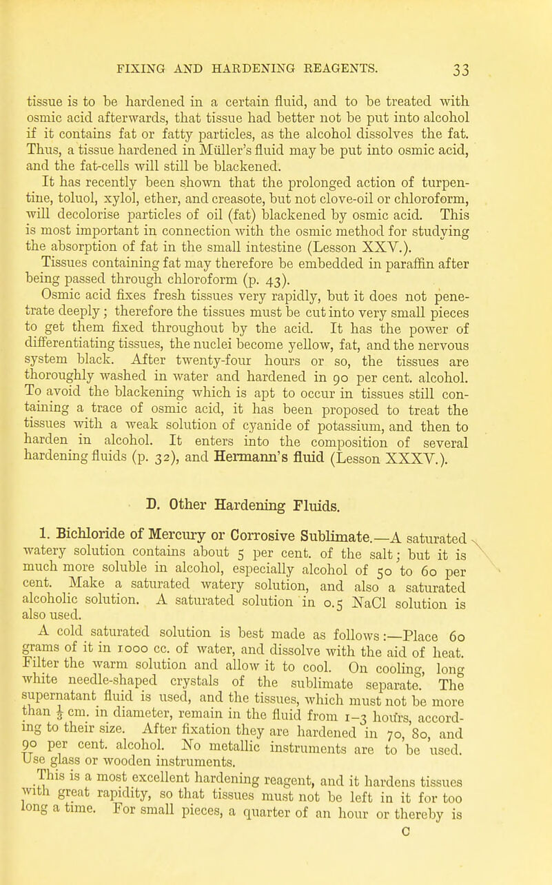 tissue is to be hardened in a certain fluid, and to be treated with osmic acid afterwards, that tissue had better not be put into alcohol if it contains fat or fatty jjarticles, as the alcohol dissolves the fat. Thus, a tissue hardened in Miiller's fluid may be put into osmic acid, and the fat-cells will still be blackened. It has recently been shown that the prolonged action of turpen- tine, toluol, xylol, ether, and creasote, but not clove-oil or chloroform, will decolorise particles of oil (fat) blackened by osmic acid. This is most important in connection with the osmic method for studying the absorption of fat in the small intestine (Lesson XXV.). Tissues containing fat may therefore be embedded in paraffin after being passed through chloroform (p. 43). Osmic acid fixes fresh tissues very rapidly, but it does not pene- trate deeply; therefore the tissues must be cut into very small pieces to get them fixed throughout by the acid. It has the power of diff'erentiating tissues, the nuclei become yeUow, fat, and the nervous system black. After twenty-four hom-s or so, the tissues are thoroughly washed in water and hardened in 90 per cent, alcohol. To avoid the blackening which is apt to occur in tissues still con- taining a trace of osmic acid, it has been proposed to treat the tissues with a weak solution of cyanide of potassium, and then to harden in alcohol. It enters into the composition of several hardening fluids (p. 32), and Hermann's fluid (Lesson XXXV.). D. Other Hardening Fluids. 1. Bichloride of Mercury or Corrosive Sublimate.—A saturated watery solution contains about 5 per cent, of the salt; but it is much more soluble in alcohol, especially alcohol of 50 to 60 per cent. Make a saturated watery solution, and also a saturated alcoholic solution. A saturated solution in 0.5 NaCl solution is also used. A cold saturated solution is best made as follows:—Place 60 grams of it in 1000 cc. of water, and dissolve with the aid of heat. Filter the warm solution and allow it to cool. On coolino-, Ion white needle-shaped crystals of the sublimate separate.' The supernatant fluid is used, and the tissues, which must not be more than J cm. in diameter, remain in the fluid from 1-3 hours accord- ing to their size. After fixation they are hardened in 70, 80, and 90 per cent, alcohol. No metallic instruments are to be used. Use glass or wooden instruments. This is a most excellent hardenmg reagent, and it hardens tissues with great rapidity, so that tissues must not be left in it for too long a time. For small pieces, a quarter of an hour or thereby is C