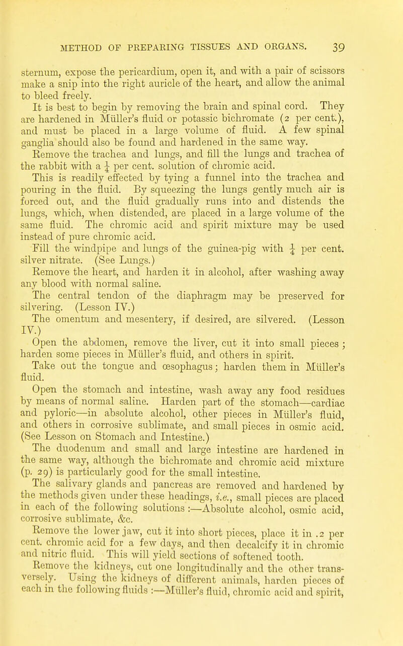 sternum, expose the pericardium, open it, and with a pair of scissors make a snip into the right auricle of the heart, and allow the animal to bleed freely. It is best to begin by removing the brain and spinal cord. They are hardened in Miiller's fluid or potassic bichromate (2 per cent.), and must be placed in a large volume of fluid. A few spinal ganglia should also be found and hardened in the same way. Remove the trachea and lungs, and fill the lungs and trachea of the rabbit with a ^ per cent, solution of chromic acid. This is readily effected by tying a funnel into the trachea and pouring in the fluid. By squeezing the lungs gently much air is forced out, and the fluid gradually runs into and distends the lungs, which, when distended, are placed in a large volume of the same fluid. The chromic acid and spirit mixture may be used instead of pure chromic acid. Fill the windpipe and lungs of the guinea-pig with ^ per cent, silver nitrate. (See Lungs.) Remove the heart, and harden it in alcohol, after washing away any blood with normal saline. The central tendon of the diaphragm may be preserved for silvering. (Lesson IV.) The omentum and mesentery, if desired, are silvered. (Lesson IV.) Open the abdomen, remove the liver, cut it into small pieces ; harden some pieces in Miiller's fluid, and others in spirit. Take out the tongue and oesophagus; harden them in Miiller's fluid. Open the stomach and intestine, wash away any food residues by means of normal saline. Harden part of the stomach—cardiac and pyloric—in absolute alcohol, other pieces in Miiller's fluid, and others in corrosive sublimate, and small pieces in osmic acid. (See Lesson on Stomach and Intestine.) The duodenum and small and large intestine are hardened in the same way, although the bichromate and chromic acid mixture (p. 29) is particularly good for the small intestine. The salivary glands and pancreas are removed and hardened by the methods given under these headings, i.e., small pieces arc placed in each of the following solutions :—Absolute alcohol, osmic acid, corrosive sublimate, &c. Remove the lower jaw, cut it into short pieces, place it in .2 per cent, chromic acid for a few days, and then decalcify it in chromic and nitric fluid. This will yield sections of softened tooth. Remove the kidneys, cut one longitudinally and the other trans- versely. Using the kidneys of difierent animals, harden pieces of each in the following fluids :—Miiller's fluid, chromic acid and spirit,