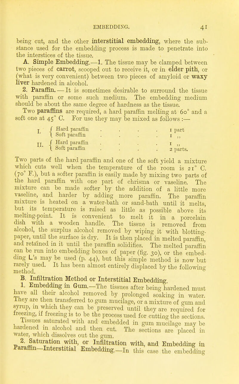 being cut, and the other interstitial embedding, where the sub- stance used for the embedding process is made to penetrate into the interstices of the tissue. A. Simple Embedding.—1. The tissue may be clamped between two pieces of carrot, scooped out to receive it, or in elder pith, or (what is very convenient) between two pieces of amyloid or waxy liver hardened in alcohol. 2. Paraffin. — It is sometimes desirable to surround the tissue with paraiiin or some such medium. The embedding medium should be about the same degree of hardness as the tissue. Two paraflflns are required, a hard paraffin melting at 60° and a soft one at 45° C. For use they may be mixed as follows :— { Hard paraffin . . . . i part Soft paraffin ... .1 II. j P^r^ffi'i • • • • I „ (. Soft paraffin .... 2 parts. Two parts of the hard paraffin and one of the soft yield a mixture which cuts well when the temperature of the room is 21° C. (70° P.), but a softer paraffin is easily made by mixing two parts of the hard paraffin with one part of chrisma or vasehne. The mixture can be made softer by the addition of a little more vaseline, and harder by adding more paraffin. The paraffin mixture is heated on a water-bath or sand-bath until it melts, but _ its temperature is raised as little as possible above its melting-point. It is convenient to melt it in a porcelain dish with a wooden handle. The tissue is removed from alcohol, the surplus alcohol removed by wiping it with blotting- paper, until the surface is dry. It is then placed in melted paraffin, and retained in it until the paraffin sohdifies. The melted paraffin can be rim into embedding boxes of paper (fig. 30), or the embed- dmg L's may be used (p. 44), but this simple method is now but rarely used. It has been almost entirely displaced by the following method. ° B. Infiltration Method or Interstitial Embedding 1. Embedding in Gum.—The tissues after being hardened must have all their alcohol removed by prolonged soaking in water. Ihey are then transferred to gum mucilage, or a mixture of gum and syrup, in which they can be preserved until they are required for treezmg, if freezing is to be the process used for cutting the sections. Tissues saturated with and embedded in gum mucilage may be hardened in alcohol and then cut. The sections are placed in water, which dissolves out the gum. 2. Saturation with, or Infiltration with, and Embedding in Parafiin-Interstitial Embedding,-In this case the embedding