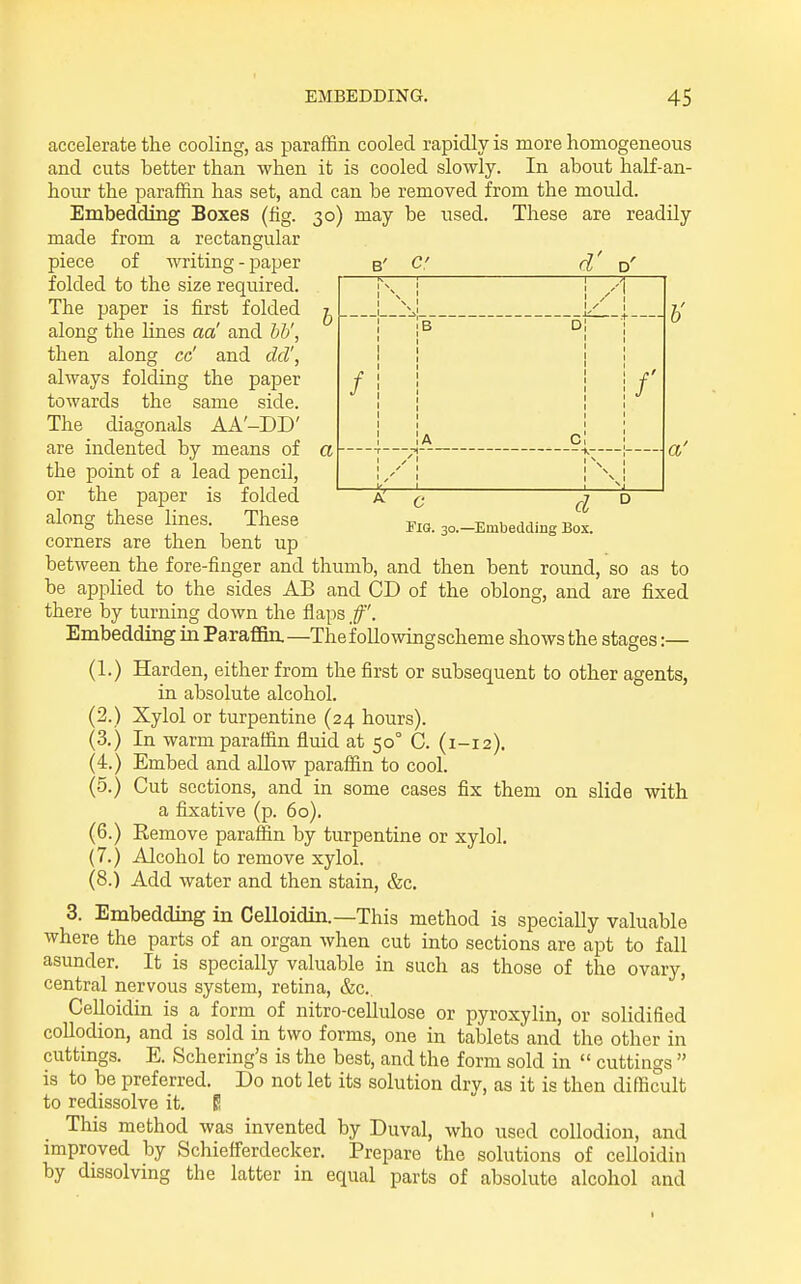 accelerate the cooling, as paraffin cooled rapidly is more homogeneous and cuts better than when it is cooled slowly. In about half-an- hour the paraffin has set, and can be removed from the mould. Embedding Boxes (fig. 30) may be used. These are readily made rectangular from a piece of writing - paper folded to the size required. The paper is first folded along the lines aa' and hV, then along cc' and del', always folding the paper towards the same side. The diagonals AA'-DD' are indented by means of the point of a lead pencil, or the paper is folded along these B' d' a — \ \ A / 1 b d f A C /' / 1/' N 1 V 1 V 1 6' a' o corners d -Embedding Box. lines. These are then bent up between the fore-finger and thumb, and then bent round, so as to be applied to the sides AB and CD of the oblong, and are fixed there by turning down the flaps Embedding in ParaflBn,—Thef oUowingscheme shows the stages :— (1.) Harden, either from the first or subsequent to other agents, in absolute alcohol. (2.) Xylol or turpentine (24 hours). (3.) In warm paraffin fluid at 50° C. (1-12). (4.) Embed and allow paraffin to cool. (5.) Cut sections, and in some cases fix them on slide with a fixative (p. 60). (6.) Remove paraffin by turpentine or xylol. (7.) Alcohol to remove xylol. (8.) Add water and then stain, &c. 3. Embedding in Celloidin.—This method is specially valuable where the parts of an organ when cut into sections are apt to fall asunder. It is specially valuable in such as those of the ovary, central nervous system, retina, &c., Celloidin is a form of nitro-cellulose or pyroxylin, or solidified coUodion, and is sold in two forms, one in tablets and the other in cuttings. E. Schering's is the best, and the form sold in  cuttings  is to be preferred. Do not let its solution dry, as it is then difficult to redissolve it. E This method was invented by Duval, who used collodion, and improved by Schiefferdecker. Prepare the solutions of celloidin by dissolving the latter in equal parts of absolute alcohol and I