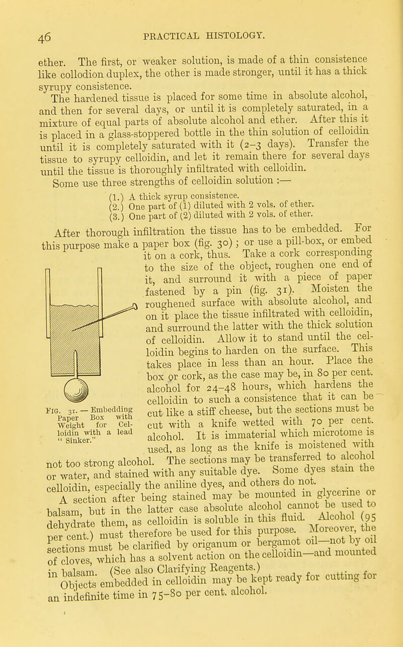 ether. The first, or weaker sokition, is made of a thin consistence like collodion duplex, the other is made stronger, until it has a thick syrupy consistence. The hardened tissue is placed for some time in absolute alcohol, and then for several days, or until it is completely saturated, in a mixture of equal parts of absolute alcohol and ether. After this it is placed in a glass-stoppered bottle in the thin solution of celloidin until it is completely saturated with it (2-3 days). Transfer the tissue to syrupy celloidin, and let it remain there for several days until the tissue is thoroughly infiltrated with celloidin. Some use three strengths of celloidin solution :— (1.) A tliick syrux) consistence. (2.) One part of (1) diluted with 2 vols, of ether. (3.) One part of (2) diluted with 2 vols, of ether. After thorough infiltration the tissue has to be embedded. For this purpose make a paper box (fig. 30); or use a pill-box, or embed it on a cork, thus. Take a cork correspondmg to the size of the object, roughen one end of it, and surround it with a piece of paper fastened by a pin (fig. 31)- Moisten the roughened surface with absolute alcohol, and on ft place the tissue infiltrated with celloidin, and surround the latter with the thick solution of celloidin. Allow it to stand until the cel- loidin begins to harden on the surface. This takes place in less than an hour. Place the box gr cork, as the case may be, in 80 per cent, alcohol for 24-48 hours, which hardens the ceUoidin to such a consistence that it can be  cut like a stiff cheese, but the sections must be cut with a knife wetted with 70 per cent, alcohol. It is immaterial which microtome is used, as long as the knife is moistened with not too strong alcohol. The sections may be transferred to alcohol or water, and stained with any suitable dye Some dyes stam the ceHoidin, especially the aniline dyes, and others do not. _ A s c ion after being stained may be mounted in glycerine or balTam but in the latter case absolute alcohol cannot be used to Sydrkte them, as celloidin is soluble in this fluid. Alcohol 95 per cent ) must therefore be used for this purpose Moreover, the per cent.; m , .^^ . origanum or bergamot oil—not by oil :?Ss whi^^^^^^^^^ action on the ceUoidin-and mounted n-Ti bnlsam (See also Clarifying Reagents.) ObiS embedded in celloidin may be kept ready for cutting for an indefinite time in 75-8° P^r cent, alcohol. Fig. 31. — Embedding Paper Box with Weight for Cel- loidin wth a lead  Sinker.