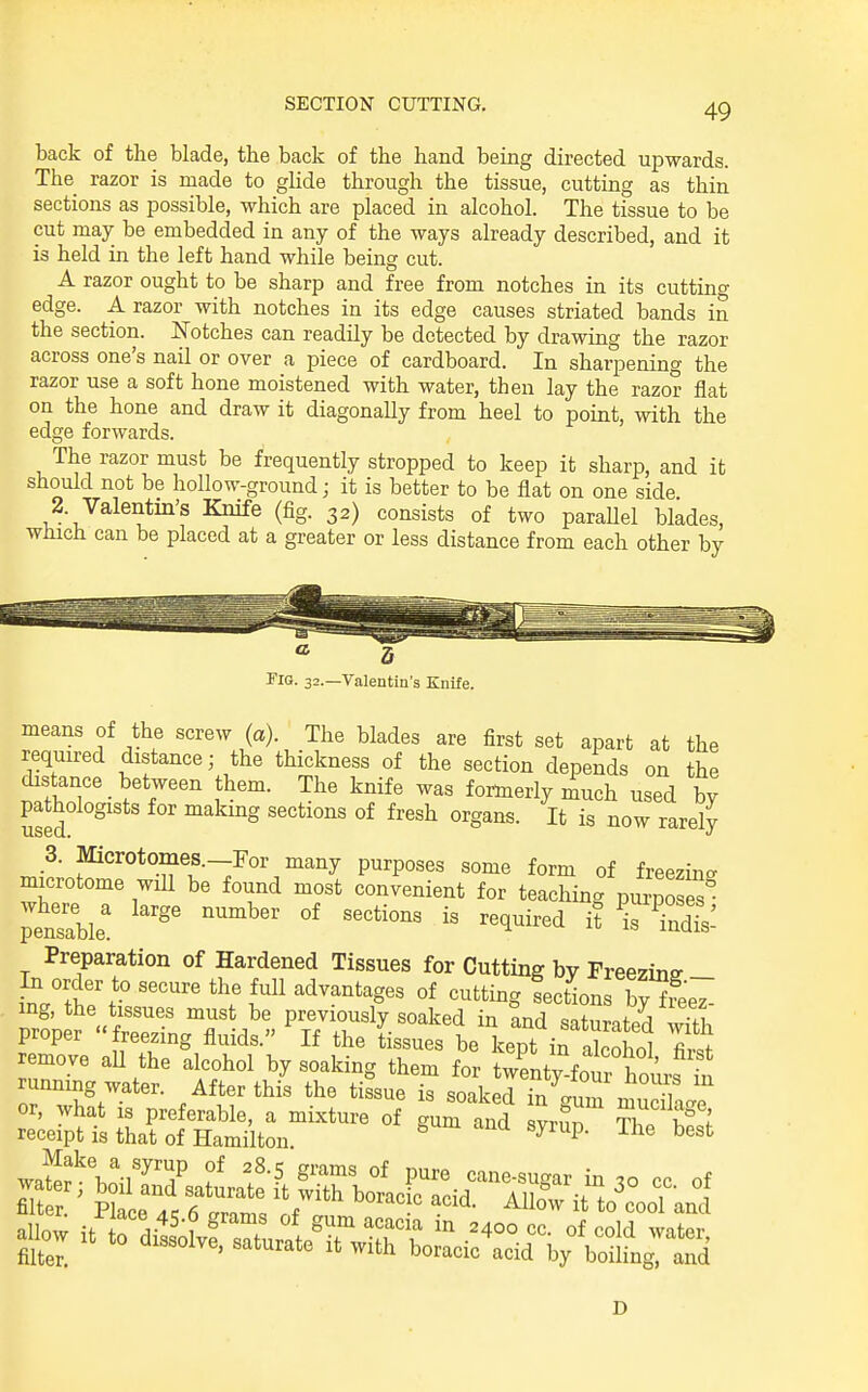 back of the blade, the back of the hand being directed upwards. The razor is made to glide through the tissue, cutting as thin sections as possible, which are placed in alcohol. The tissue to be cut may be embedded in any of the ways already described, and it is held in the left hand while being cut. A razor ought to be sharp and free from notches in its cuttino- edge. A razor with notches in its edge causes striated bands in the section. Notches can readily be detected by drawing the razor across one's nail or over a piece of cardboard. In sharpening the razor use a soft hone moistened with water, then lay the razor flat on the hone and draw it diagonally from heel to point, with the edge forwards. The razor must be frequently stropped to keep it sharp, and it should not be hollow-ground; it is better to be flat on one side 2. Valentin's Knife (fig. 32) consists of two parallel blades, which can be placed at a greater or less distance from each other by Flo. 32.—Valentin's Knife. means of the screw (a). The blades are first set apart at the required distance; the thickness of the section depends on the distance between them. The knife was fortnerly much used by pathologists for makmg sections of fresh organs. It is now rarely 3. Microtomes.-For many purposes some form of freezing, microtome will be found most convenient for teaching pu^posS pensi: '^'^ -dl: Preparation of Hardened Tissues for Cutting by Freezing ^ order to secure the full advantages of cutting fections TSeZ mg, the tissues must be previously soaked in and saturatpd proper freezing fluids. If the tissues be kept in alcohol remove aU the alcohol by soaking them for twenty four hours t running water. After this the tissue is soaked in gum muXe or, what IS preferable, a mixture of gum and svrim T1 ^ w receipt is that of Hamilton ^ P' ^^''^ ^^^ D