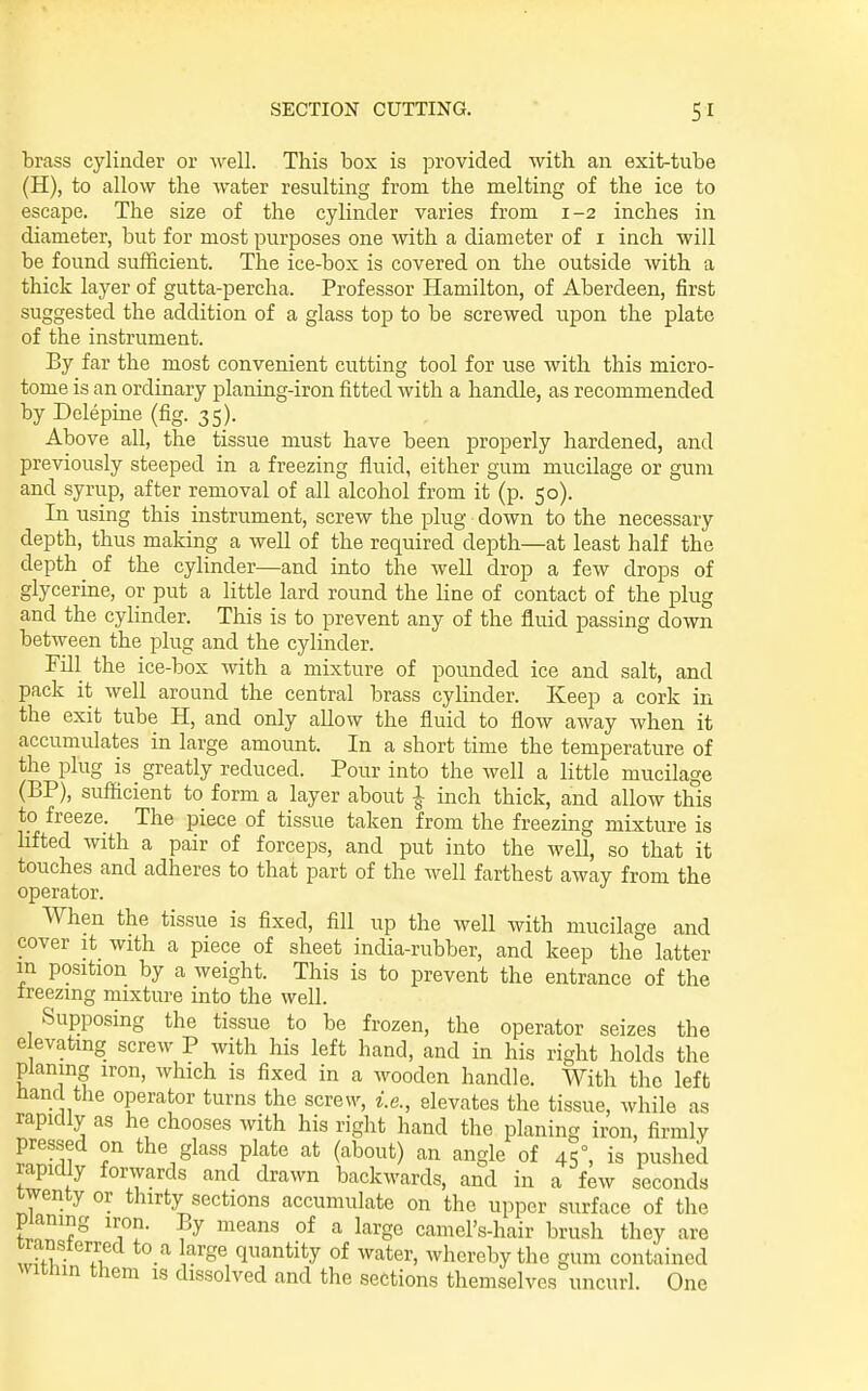 brass cylinder or well. This box is provided with an exit-tube (H), to allow the water resulting from the melting of the ice to escape. The size of the cylinder varies from 1-2 inches in diameter, but for most purposes one with a diameter of i inch will be found sufficient. The ice-box is covered on the outside with a thick layer of gutta-percha. Professor Hamilton, of Aberdeen, first suggested the addition of a glass top to be screwed upon the plate of the instrument. Ey far the most convenient cutting tool for use with this micro- tome is an ordinary planing-iron fitted with a handle, as recommended by Delepme (fig. 35). Above all, the tissue must have been properly hardened, and previously steeped in a freezing fluid, either gum mucilage or gum and syrup, after removal of all alcohol from it (p. 50). In using this instrument, screw the plug down to the necessary depth, thus making a well of the required depth—at least half the depth of the cylinder—and into the well drop a few drops of glycerine, or put a little lard round the line of contact of the plug and the cylinder. This is to prevent any of the fluid passing down between the plug and the cylinder. Fill the ice-box with a mixture of pounded ice and salt, and pack it well around the central brass cylinder. Keep a cork in the exit tube H, and only allow the fluid to flow away when it accumulates in large amount. In a short time the temperature of the plug is greatly reduced. Pour into the well a little mucilage (BP), sufficient to form a layer about | inch thick, and allow this to freeze. The piece of tissue taken from the freezing mixture is lifted with a pair of forceps, and put into the well, so that it touches and adheres to that part of the well farthest away from the operator. When the tissue is fixed, fill up the well with mucilage and cover it with a piece of sheet india-rubber, and keep the latter in position by a weight. This is to prevent the entrance of the ireezmg mixture into the well. Supposing the tissue to be frozen, the operator seizes the e evatmg screw P with his left hand, and in his right holds the planing iron, which is fixed in a wooden handle. With the left Hand the operator turns the screw, i.e., elevates the tissue, while as rapidly as he chooses with his right hand the planing iron, firmly pressed on the glass plate at (about) an angle of 45°, is pushed rapidly forwards and drawn backwards, and in a few seconds twenty or thirty sections accumulate on the upper surface of the pianing iron. By means of a large camel's-hair brush they are S 7i! ^^y^ quantity of water, whereby the gum contained within them is dissolved and the sections themselves uncurl. One