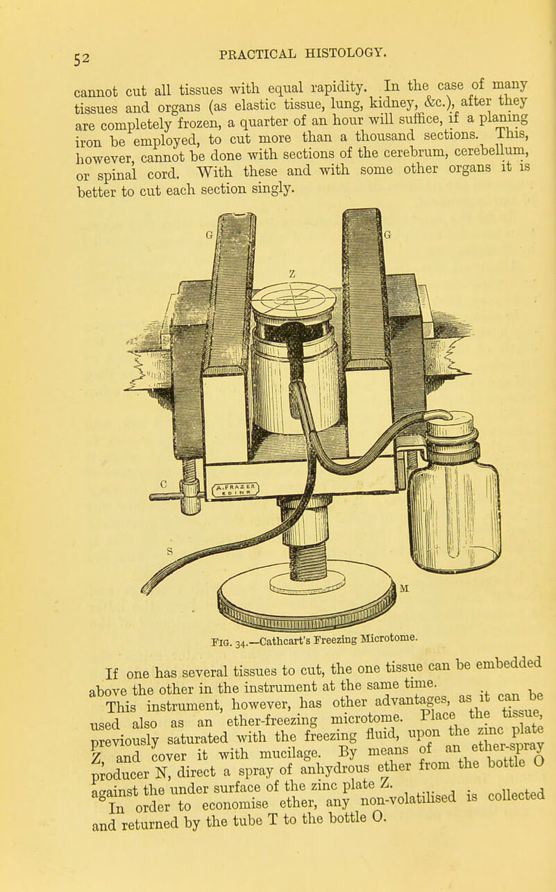 cannot cut all tissues with equal rapidity. In the case of many tissues and organs (as elastic tissue, lung, kidney, &c.) after they are completely frozen, a quarter of an hour will suffice, if a plamng iron be employed, to cut more than a thousand sections, ihis, however, cannot be done with sections of the cerebrum, cerebellum, spinal cord With these and with some other organs it is or better to cut each section singly. riG. 34.—Cathcart's Freezing Mcrotome. If one has several tissues to cut, the one tissue can be embedded above the other in the instrument at the same time. This instrument, however, has other advantages, as it can be used also as an ether-freezing microtome. Place the tissue p eviously saturated with the freezing fluid, upon the zmc plate Z and cover it with mucilage. By means of '-^^^^ ^th^r-spray Iducer N, direct a spray of anhydrous ether from the bottle O ncrainst the under surface of the zmc plate Zr. . . , ^In order to economise ether, any non-volatihsed is collected and returned by the tube T to the bottle 0.