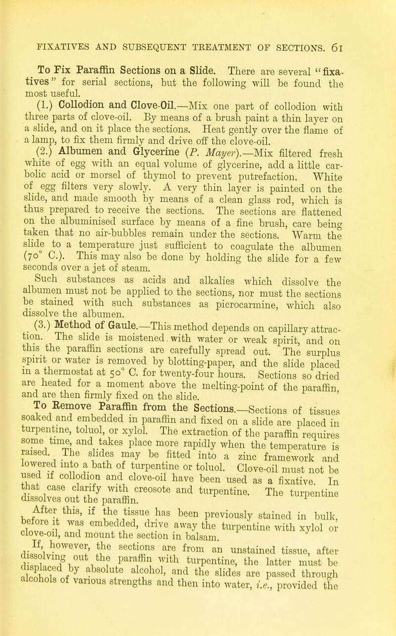 _ To Fix ParafiBn Sections on a Slide. There are several fixa- tives for serial sections, but the following will be found the most useful. (1.) Collodion and Clove-Oil.—Mix one part of collodion with three parts of clove-oil. By means of a brush paint a thin layer on a slide, and on it place the sections. Heat gently over the flame of a lamp, to fix them firmly and drive off the clove-oil. (2.) Albumen and Glycerine {P. Mai/ei-y—Mix filtered fresh white of egg with an equal volume of glycerine, add a little car- bolic acid or morsel of thymol to prevent putrefaction. White of egg filters very slowly. A very thin layer is painted on the slide, and made smooth by means of a clean glass rod, which is thus prepared to receive the sections. The sections are flattened on the albuminised surface by means of a fine brush, care beino- taken that no air-bubbles remain under the sections. Warm the slide to a temperature just sufiicient to coagulate the albumen (70° C). This may also be done by holding the slide for a few seconds over a jet of steam. Such substances as acids and alkalies which dissolve the albumen must not be applied to the sections, nor must the sections be stained with such substances as picrocarmine, which also dissolve the albumen. (3.) Method of Gaule.—This method depends on capiUary attrac- tion. The slide is moistened. with water or weak spirit, and on this the paraffin sections are carefully spread out. The surplus spirit or water is removed by blotting-paper, and the slide placed in a thermostat at 50° C. for twenty-four hours. Sections so dried are heated for a moment above the melting-point of the paraffin and are then firmly fixed on the slide. ' To Eemove Paraffin from the Sections.-Sections of tissues soaked and embedded in paraffin and fixed on a slide are placed in turpentine, toluol, or xylol. The extraction of the paraffin requires some time and takes place more rapidly when the temperature is raised. The slides may be fitted into a zinc framework and lowered into a bath of turpentine or toluol. Clove-oil must not be used if collodion and clove-oil have been used as a fixative In h^t^^V^'^' 1^' previously stained in bulk, before it was embedded, drive away the tm-pentine with xylol o^ clove-oil, and mount the section in balsam. rl,-5i ^ «'^«tions are from an unstained tissue, after d ssolving out the paraffin with turpentine, the latter must be M l ''•^ sMes are passed through alcohols of various strengths and then into water, i.e., provided the