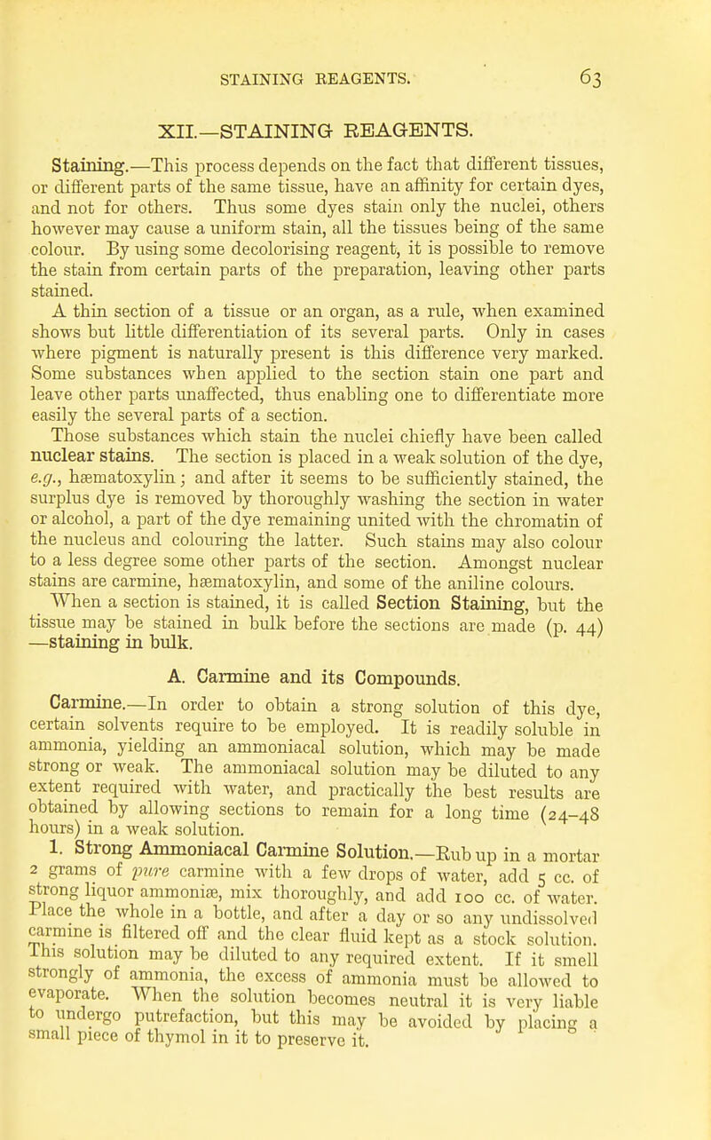 XII—STAINING REAGENTS. Staining.—This process depends on the fact that different tissues, or different parts of the same tissue, have an affinity for certain dyes, and not for others. Thus some dyes stain only the nuclei, others however may cause a uniform stain, all the tissues heing of the same colour. By using some decolorising reagent, it is possible to remove the stain from certain parts of the preparation, leaving other parts stained. A thin section of a tissue or an organ, as a rule, when examined shows but httle differentiation of its several parts. Only in cases where pigment is naturally present is this difference very marked. Some substances when applied to the section stain one part and leave other parts unaffected, thus enabling one to differentiate more easily the several parts of a section. Those substances which stain the nuclei chiefly have been called nuclear stains. The section is placed in a weak solution of the dye, e.g., hsematoxylin; and after it seems to be sufficiently stained, the surplus dye is removed by thoroughly washing the section in water or alcohol, a part of the dye remaining united with the chromatin of the nucleus and colouring the latter. Such stains may also colour to a less degree some other parts of the section. Amongst nuclear stains are carmine, hsematoxylin, and some of the aniline colours. When a section is stained, it is called Section Staining, but the tissue may be stained in bulk before the sections are made (p. 44) —staining in bulk. A. Carmine and its Compounds. Carmine.—In order to obtain a strong solution of this dye, certain ^ solvents require to be employed. It is readily soluble in ammonia, yielding an ammoniacal solution, which may be made strong or weak. The ammoniacal solution may be diluted to any extent required with water, and practically the best results are obtamed by allowing sections to remain for a long time (24-48 hours) in a weak solution. 1. Strong Ammoniacal Carmine Solution,—Rub up in a mortar 2 grams of pure carmine with a few drops of water, add 5 cc. of strong liquor ammonise, mix thoroughly, and add 100 cc. of water. Place the whole m a bottle, and after a day or so any undissolved carmme IS filtered off and the clear fluid kept as a stock solution, ihis solution may be diluted to any required extent. If it smell strongly of ammonia, the excess of ammonia must be allowed to evaporate. When the solution becomes neutral it is very liable to undergo putrefaction, but this may be avoided by placing a small piece of thymol in it to preserve it j i o .