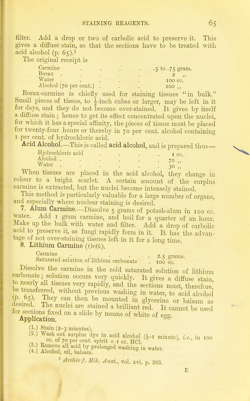 filter. Add a drop or two of carbolic acid to preserve it. This gives a diffuse stain, so that the sections have to be treated with acid alcohol (p. 65).^ The original receipt is Carmine . . . . .5 to .75 gram. Borax ..... 2 ,, Water ..... 100 cc. Alcohol (70 per cent.) ... . 100 ,, Borax-carmine is chiefly used for staining tissues in bulk. Small pieces of tissue, to |-inch cubes or larger, may be left in it for days, and they do not become over-stained. It gives by itself a diffuse stain; hence to get its effect concentrated upon the nuclei, for which it has a special affinity, the pieces of tissue must be placed for twenty-four hours or thereby in 70 per cent, alcohol containing I per cent, of hydrochloric acid. Acid Alcohol.—This is called acid alcohol, and is prepared thus- Hydrochloric acid . . . . I cc. Alcohol . . . . . . 70 ,, Water ... m  When tissues are placed in the acid alcohol, they change in colour to a bright scarlet. A certain amount of the surplus carmine is extracted, but the nuclei become intensely stained. This method is particularly valuable for a large number of organs, and especially where nuclear staining is desired. 7. Alum Carmine.—Dissolve 5 grams of potash-alum in 100 cc. water. Add i gram carmine, and boil for a quarter of an hour. Make up the bulk with water and filter. Add a drop of carbolic acid to preserve it, as fimgi rapidly form in it. It has the advan- tage of not over-stainmg tissues left in it for a lono- time 8. Lithium Carmine (Orth). Carmine . . . . .2.5 grams Saturated solution of lithium carbonate . 100 cc. Dissolve the carmine in the cold saturated solution of lithium carbonate; solution occurs very quickly. It gives a diffuse stain, to nearly all tissues very rapidly, and the sections must, therefore, be transferred, without previous washing in water, to acid alcohol \Ltf -fi ^ glycerine or balsam as for secHnn^i' T 'r tT''^  ^^^^^^^ be used lor sections fixed on a slide by means of white of ecra Application. (1.) Stain (2-3 minutes). ^^■^ surplus dye in acid alcohol (i-i minute), i.e., in 100 ,0 s ry 70 per cent, spirit + i cc. HCl. ( A A?r? ''^n^?'^ P''°'°ged washing in water. (4.) Alcohol, oil, balsam. ^ ArcUvf. Mile. Anat., vol. xvi. p. 363. E I