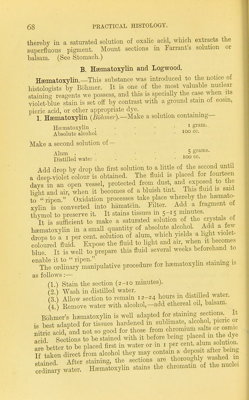 thereby in a saturated solution of oxalic acid, wliicli extracts the superfluous pigment. Mount sections in Warrant's solution or balsam. (See Stomach.) B. Hsematoxylin and Logwood. Hsematoxylin.—This substance was introduced to the notice of histoloc^ists by Bohmer. It is one of the most valuable nuclear staininS reagents we possess, and this is specially the case when its violet-blue stain is set off by contrast with a ground stain of eosin, picric acid, or other appropriate dye. _ _ 1. Hsematoxyliii {Bohmer).—Make a solution containing— Hfematoxylin ^ S^'^^' Absolute alcohol . • • • Make a second solution of — Alum Sg'-aras. Distilled water . ■ ■ • • Add drop by drop the first solution to a little of the second until a deep-violet colour is obtained. The fluid is placed for fourteen days in an open vessel, protected from dust, and exposed to the light and air, Vhen it becomes of a bluish tint This fluid is said to  ripen. Oxidation processes take place whereby the hsemato- xylin is converted into hamatein. Filter. Add a fragment of thymol to preserve it. It stains tissues m 5-15 minutes. It is sufficient to make a saturated solution of the crystaW hematoxylin in a small quantity of absolute alcohol. Add a few drops to a I per cent, solution of alum, which yields a light violet- Sred fluid Expose the fluid to light and air, when it becomes blue It is well toV-epare this fluid several weeks beforehand to Th'e ordLlryranipulative procedure for hsematoxyhn staining is as follows:— (1.) Stain the section (2-10 minutes). (2.) Wash in distilled water. . j- .-n ^ ^„+„v (3 Allow section to remain 12-24 hours m disti led watei. (4!) Remove water with alcohol,-add ethereal oil, balsam. Bohmer's hematoxylin is well adapted for staining sections. It- is be t adapted for tissues hardened in sublimate, alcohol, picric or nitric ac'd and not so good for those from chromium salts or osmic n d Sections to be stained with it before being placed m the dye a e better 0 be placed first in water or in i per cent, alum soto S taken direct from alcohol they may contain a deposit after beu g It ta^en au .^^^ thoroughly washed in Sa'y wt^e? Sniat'oxylin stains the chromatin of the nuclei