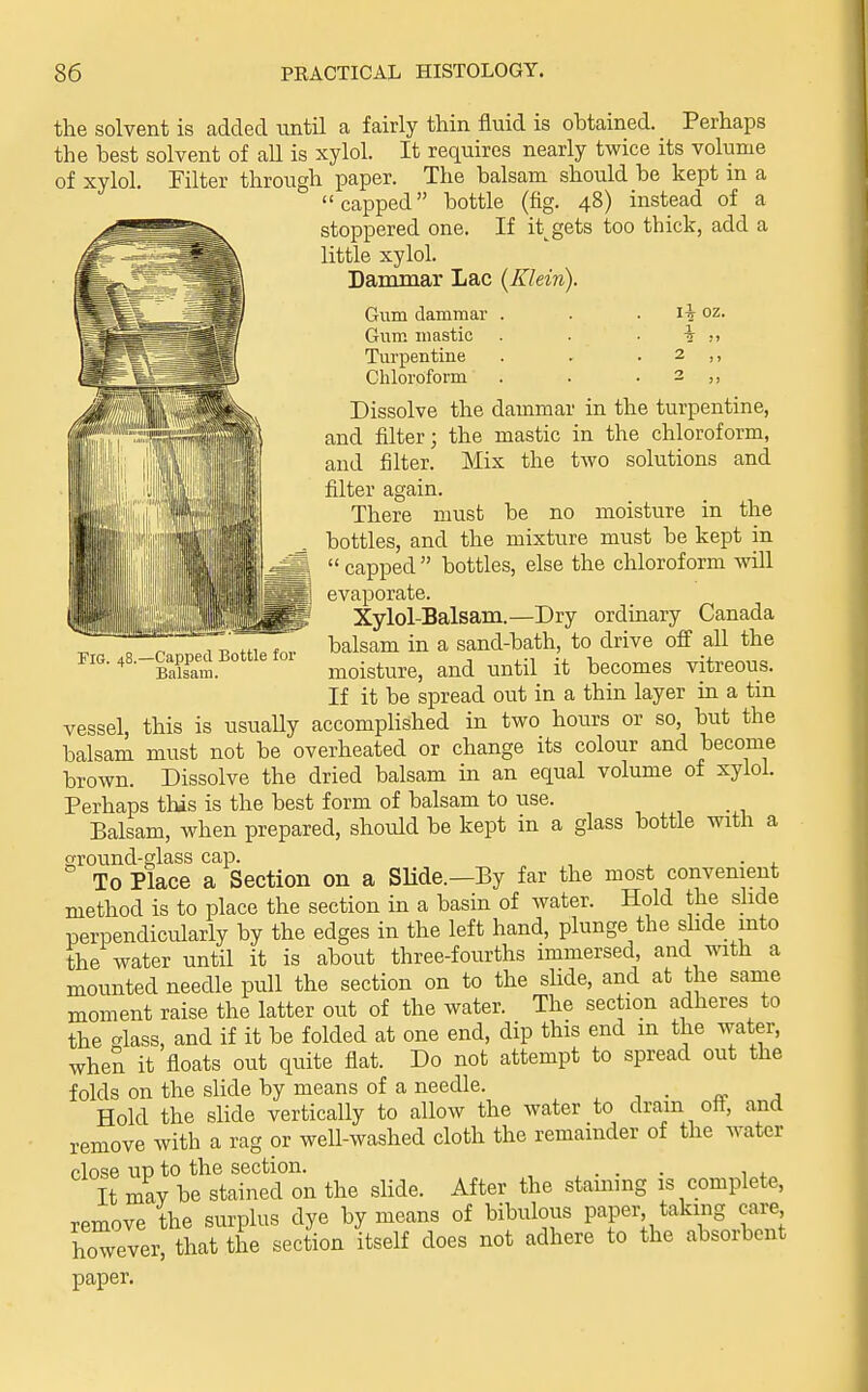 -Capped Bottle for Balsam. the solvent is added until a fairly thin fluid is obtained. Perhaps the best solvent of aU is xylol. It requires nearly twice its volume of xylol. Filter through paper. The balsam should be kept m a capped bottle (fig. 48) instead of a stoppered one. If it;gets too thick, add a little xylol. Dammar Lac {Klein). Gwm dammar . . . li oz. Gum mastic . . • i Turpentine . . . 2 ,, Chloroform . . . 2 ,, Dissolve the dammar in the turpentine, and filter; the mastic in the chloroform, and filter. Mix the two solutions and filter again. There must be no moisture in the bottles, and the mixture must be kept in  capped  bottles, else the chloroform will evaporate. Xylol-Balsam.—Dry ordmary Canada balsam in a sand-bath, to drive off all the moisture, and until it becomes vitreous. If it be spread out in a thin layer in a tin vessel, this is usually accompUshed in two hoiu-s or so, but the balsam must not be overheated or change its colour and become brown. Dissolve the dried balsam in an equal volume of xylol. Perhaps this is the best form of balsam to use. Balsam, when prepared, should be kept in a glass bottle with a ground-glass cap. . To Place a Section on a Slide.—By far the most convenient method is to place the section in a basin of water. Hold the slide perpendicularly by the edges in the left hand, plunge the slide into the water until it is about three-fourths immersed, and with a mounted needle pull the section on to the slide, and at the same moment raise the latter out of the water. The section adheres to the glass, and if it be folded at one end, dip this end in the water, when it floats out quite fiat. Do not attempt to spread out the folds on the slide by means of a needle. «- j Hold the slide vertically to allow the water to dram off, and remove with a rag or well-washed cloth the remainder of the water close UD to the section. ... , . It may be stained on the slide. After the stammg is complete, remove the surplus dye by means of bibulous paper taking care however, that the section itself does not adhere to the absorbent paper.