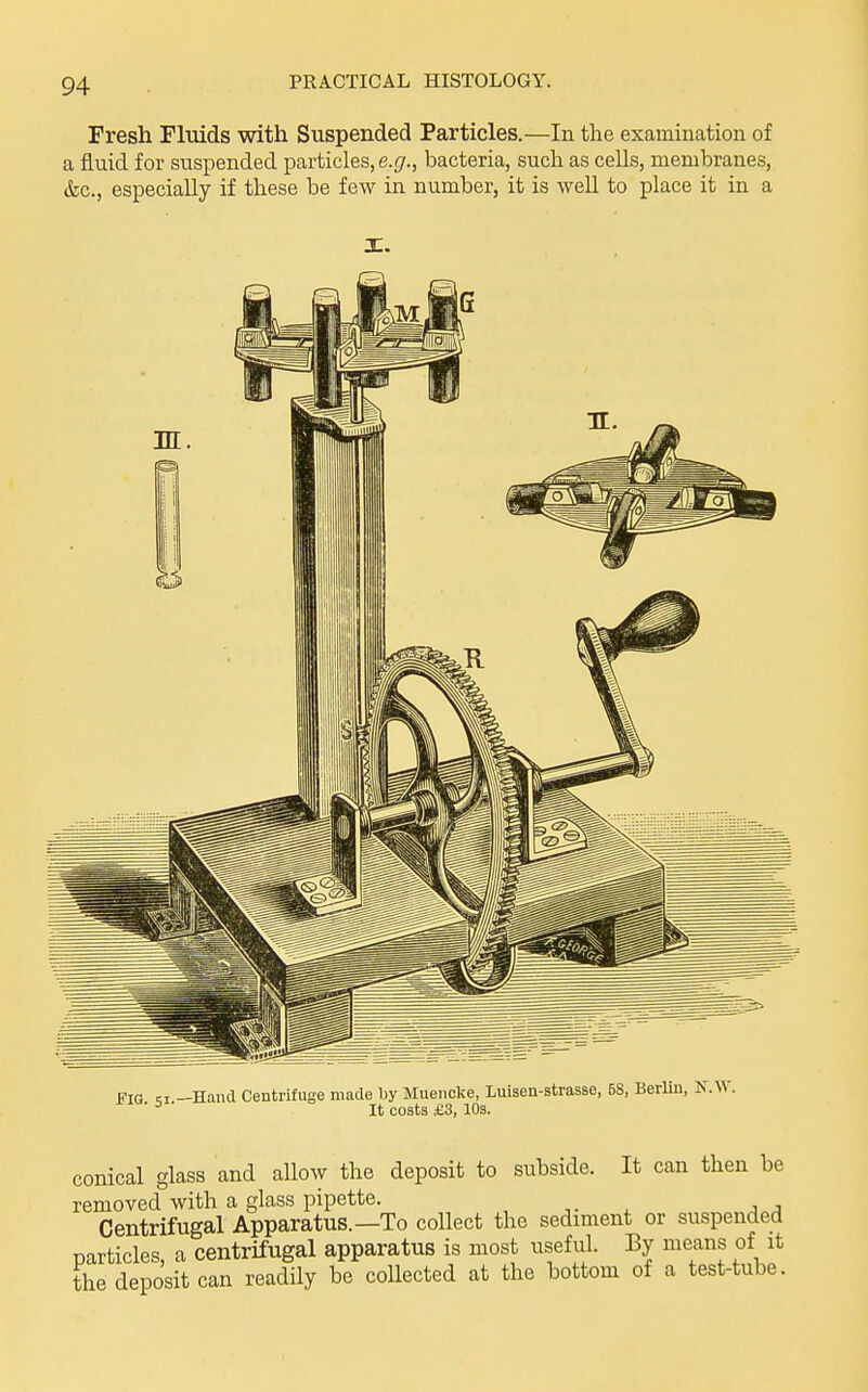 Fresh Fluids with Suspended Particles.—In the examination of a fluid for suspended particles, e.r/., bacteria, such as cells, membranes, &c., especially if these be few in number, it is well to place it in a I. Fig —Hand Centrifuge made l)y Mueiicke, luisen-strasse, 58, Berlin, N. It costs £3, 10s. conical glass and allow the deposit to subside. It can then be removed with a glass pipette. , jj Centrifugal Apparatus.—To collect the sediment or suspended particles, a centrifugal apparatus is most useful. By means of it the deposit can readily be collected at the bottom of a test-tube.