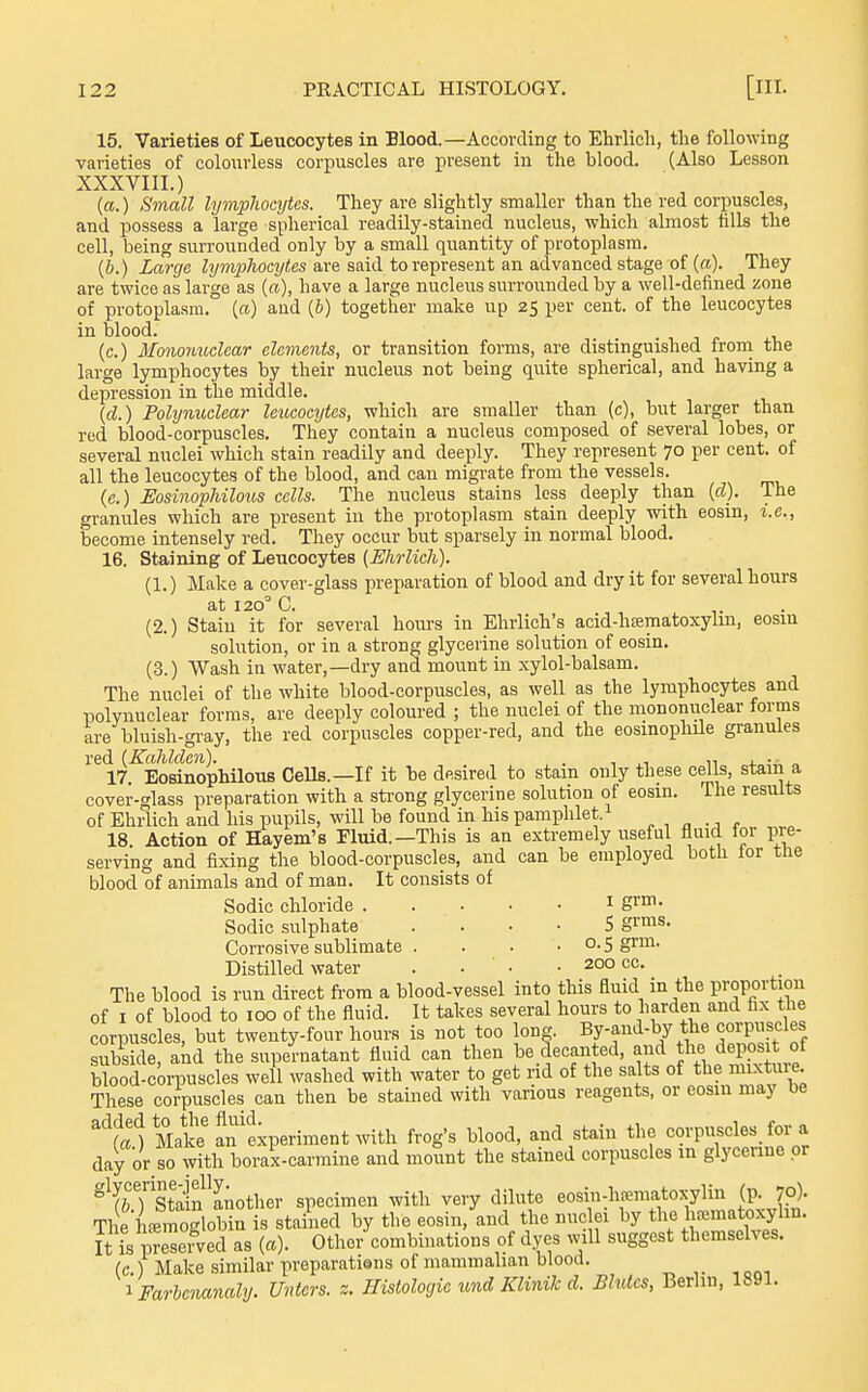 15. Varieties of Leucocytes in Blood.—According to Ehrlich, the following varieties of colourless corpuscles are present in the blood. (Also Lesson XXXVIIL) [a.) Small lymphocytes. They are slightly smaller than the red corpuscles, and possess a large spherical readily-stained nucleus, which almost tills the cell, being surrounded only by a small quantity of protoplasm. (6.) Large Zi/mpAocj/tes are said to represent an advanced stage of (a). They are twice as large as («), have a large nucleus surrounded by a well-defined zone of protoplasm, (a) and (6) together make up 25 per cent, of the leucocytes in blood. . , j i. (c.) Mononuclear elements, or transition forms, are distinguished froni the large lymphocytes by their nucleus not being quite spherical, and having a depression in the middle. (d.) Polynuclear leucocytes, which are smaller than (c), but larger than red blood-corpuscles. They contain a nucleus composed of several lobes, or several nuclei which stain readily and deeply. They represent 70 per cent, of all the leucocytes of the blood, and can migrate from the vessels. (e.) Eosmophiloiis cells. The nucleus stains less deeply than (d). The granules which are present in the protoplasm stain deeply with eosin, i.e., become intensely red. They occur but sparsely in normal blood. 16. Staining of Leucocytes {Ehrlich). (1.) Make a cover-glass preparation of blood and dry it for several hours at 120' C. (2.) Stain it for several hours in Ehrlich's acid-h£ematoxylin, eosin solution, or in a strong glycerine solution of eosin. (3.) Wash in water,—dry and mount in xylol-balsam. The nuclei of the white blood-corpuscles, as well as the lymphocytes and polynuclear forms, are deeply coloured ; the nuclei of the mononuclear forms are bluish-gi-ay, the red corpuscles copper-red, and the eosinoplule granules red (Kahlden). . . „ 4. • ■ „ 17. Eosinophilous Cells.—If it be desired to stain only these cells, stain a cover-glass preparation with a sti'ong glycerine solution of eosm. The results of Ehrlich and his pupils, will be found in his pamphlet.^ 18 Action of Hayem's Fluid.—This is an extremely useful fluid for pre- serving and fixing the blood-corpuscles, and can be employed both lor the blood of animals and of man. It consists of Sodic chloride i grm. Sodic sulphate . . • ■ S gr^s. Corrosive sublimate . . . • o- 5 g'™' Distilled water .... 200 cc. The blood is run direct ft'ora a blood-vessel into this fluid in the proportion of I of blood to 100 of the fluid. It takes several hours to harden and tx the corpuscles, but twenty-four hours is not too long. By-aud-by the corpuscles subside, and the supernatant fluid can then be decanted, and the depos t of Wood-corpuscles well washed with water to get rid of the salts of the mixture. These corpuscles can then be stained with various reagents, or eosiu may be ^^f^i Make'an'experiment with frog's blood, and stain the corpuscles^ for a day or so with borax-carmine and mount the stained corpuscles m glycerine or ^^STstaiflnother specimen with very dilute eosin-hfematoxyliu (p. jp). Thel-Emoglobin is stained by the eosin, and the nuc ei by the ha;matoxylin. It is preserved as («). Otlier combinations of dyes will suggest themselves. (c.) Make similar preparatians of mammalian blood. I Farbcnanaly. Unters. z. Histologic und Klinik d. Bhdcs, Berlin, 1891.