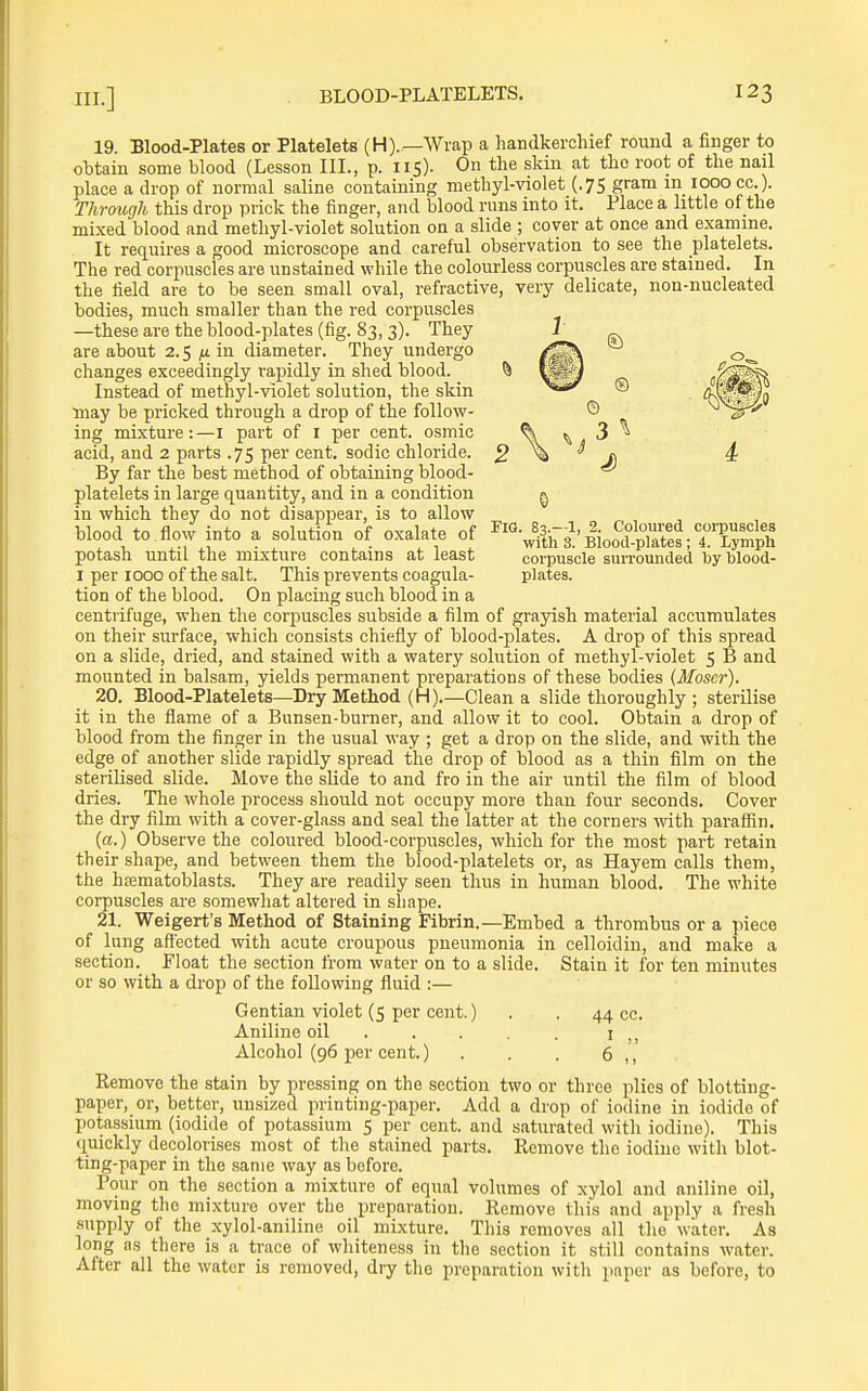 FIG. 83.-1, 19. Blood-Plates or Platelets (H).—Wrap a handkerchief round a finger to obtain some blood (Lesson III., p. 115). On the skin at the root of the nail place a drop of normal saline containing methyl-violet (.75 gram m 1000 cc.). Through this drop prick the finger, and blood runs into it. Place a little of the mixed blood and methyl-violet solution on a slide ; cover at once and examine. It requires a good microscope and careful observation to see the platelets. The red corpuscles are unstained while the colourless corpuscles are stained. In the field are to be seen small oval, refractive, very delicate, non-nucleated bodies, much smaller than the red corpuscles —these are the blood-plates (fig. 83, 3). They are about 2.5 in diameter. They undergo changes exceedingly rapidly in shed blood. Instead of methyl-violet solution, the skin may be pricked through a drop of the follow- ing mixture:—I part of I per cent, osmic acid, and 2 parts .75 per cent, sodic chloride. By far the best method of obtaining blood- platelets in large quantity, and in a condition in which they do not disappear, is to allow blood to flow into a solution of oxalate of potash until the mixture contains at least I per 1000 of the salt. This prevents coagula- tion of the blood. On placing such blood in a centrifuge, when the corpuscles subside a film of grayish material accumulates on their surface, which consists chiefly of blood-plates. A drop of this spread on a slide, dried, and stained with a watery solution of methyl-violet 5 B and mounted in balsam, yields permanent preparations of these bodies (Moser). 20. Blood-Platelets—Dry Method (H).—Clean a slide thoroughly ; sterilise it in the flame of a Bunsen-burner, and allow it to cool. Obtain a drop of blood from the finger in the usual way ; get a drop on the slide, and with the edge of another slide rapidly spread the drop of blood as a thin film on the sterilised slide. Move the slide to and fro in the air until the film of blood dries. The whole process should not occupy more than four seconds. Cover the dry film with a cover-glass and seal the latter at the corners with paraffin. («.) Observe the coloured blood-corpuscles, which for the most part retain th eir shape, and between them the blood-platelets or, as Hayem calls them, the hrematoblasts. They are readily seen thus in human blood. The white corpuscles are somewhat altered in shape. 21. Weigert's Method of Staining Fibrin.—Embed a thrombus or a piece of lung affected with acute croupous pneumonia in celloidin, and make a section. Float the section from water on to a slide. Stain it for ten minutes or so with a drop of the following fluid :— 2. Coloured corpuscles with 3. Blood-plates; 4. Lymph corpuscle surrounded by blood- plates. Gentian violet (5 per cent. Aniline oil . Alcohol (96 per cent.) 44 cc. I ., 6 ,', Kemove the stain by pressing on the section two or three plies of blotting- paper, or, better, unsized printing-paper. Add a drop of iodine in iodide of potassium (iodide of potassium 5 per cent, and saturated with iodine). This quickly decolorises most of the stained parts. Remove the iodine with blot- ting-paper in the same way as before. Pour on the section a mixture of equal volumes of xylol and aniline oil, moving the mixture over the preparation. Remove this and apply a fresh supply of the xylol-aniline oil mixture. This removes all the water. As long as there is a trace of whiteness in the section it still contains water. After all the water is removed, dry the preparation with paper as before, to