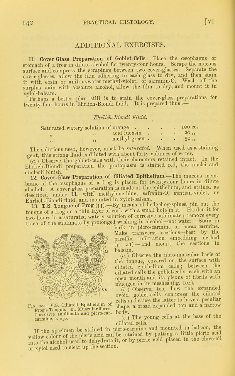 ADDITIONAL EXERCISES. 11. Cover-Glass Preparation of Goblet-OeUs.—Place the oesophagus or stomach of a frog in dilute alcohol for twenty-four hours. Scrape the mucous surface and compress the scrapings between two cover-glasses. Separate the cover-glasses, allow the film adhering to each glass to dry, and then stain it with eosin or aniline-water-methyl-violet, or safranin-0. Wash off the surplus stain with absolute alcohol, allow the film to dry, and mount it in xylol-balsam. Perhaps a better plan still is to stain the cover-glass preparations for twenty-four hours in Ehrlich-Biondi fluid. It is prepared thus :— Ehrlieh-Biondi Fluid, Saturated watery solution of orange . ,, acid fuchsin !' ,, methyl-green loo cc. 20,, 50 The solutions used, however, must be saturated. When used as a staining a^ent, this strong fluid is diluted with about forty volumes of water, (a.) Observe the goblet-cells with their characters retained intact. In the Ehilich-Bioudi preparation the protoplasm is stained red, the nuclei and nucleoli bluish. , „ 12 Cover-Glass Preparation of Ciliated Epithelium.—The mucous mem- brane of the ffisophagus of a frog is placed for twenty-four hours in dilute alcohol. A cover-glass preparation is made of the epithelium, and stained as described under 11, with methylene-blue, safranin-0, gentian-violet, or Ehrlich-Biondi fluid, and mounted in xylol-balsam. _ . 13 T S Tongue of Frog (h)-—Ky means of hedgehog-spines, pm out tiie tontrue of a frog on a thin layer of cork with a small hole in it. Harden it for t\vo°hours in a saturated watery solution of corrosive sublimate ; remove every trace of the sublimate by prolonged washing in alcohol—not water. Stain in bulk in jiicro-carmine or borax-carmine. Make transverse sections—best by the paraflSn infiltration embedding method (p_ 41) — and mount the sections in balsam. (a.) Observe the fibro-muscular basis of the tongue, covered on the surface with ciliated epithelium cells ; between the ciliated cells the goblet-cells, each with an open mouth and its plexus of fibrils with mucigen in its meshes (fig. 104). (b.) Observe, too, how the expanded ovoid goblet-cells compress the ciliated cells and cause the latter to have a peculiar shape, a broad expanded top and a narrow body. (c.) The young cells at the base of the ciliated cells. If the specimen be stained in picro-carmine and mounted in balsam, the Yellow cokur of the picric acid can be retained by puttmg a little picric acid Lto the alcohol used to dehydrate it, or by picric acid placed in the clove-oil or xylol used to clear up the section. Fig 104—V.S. Ciliated Epitlieliiim of Frog's Tongue, m. Muscular fibres. Corrosive sublimate and picro-car- carmlne, x 250.