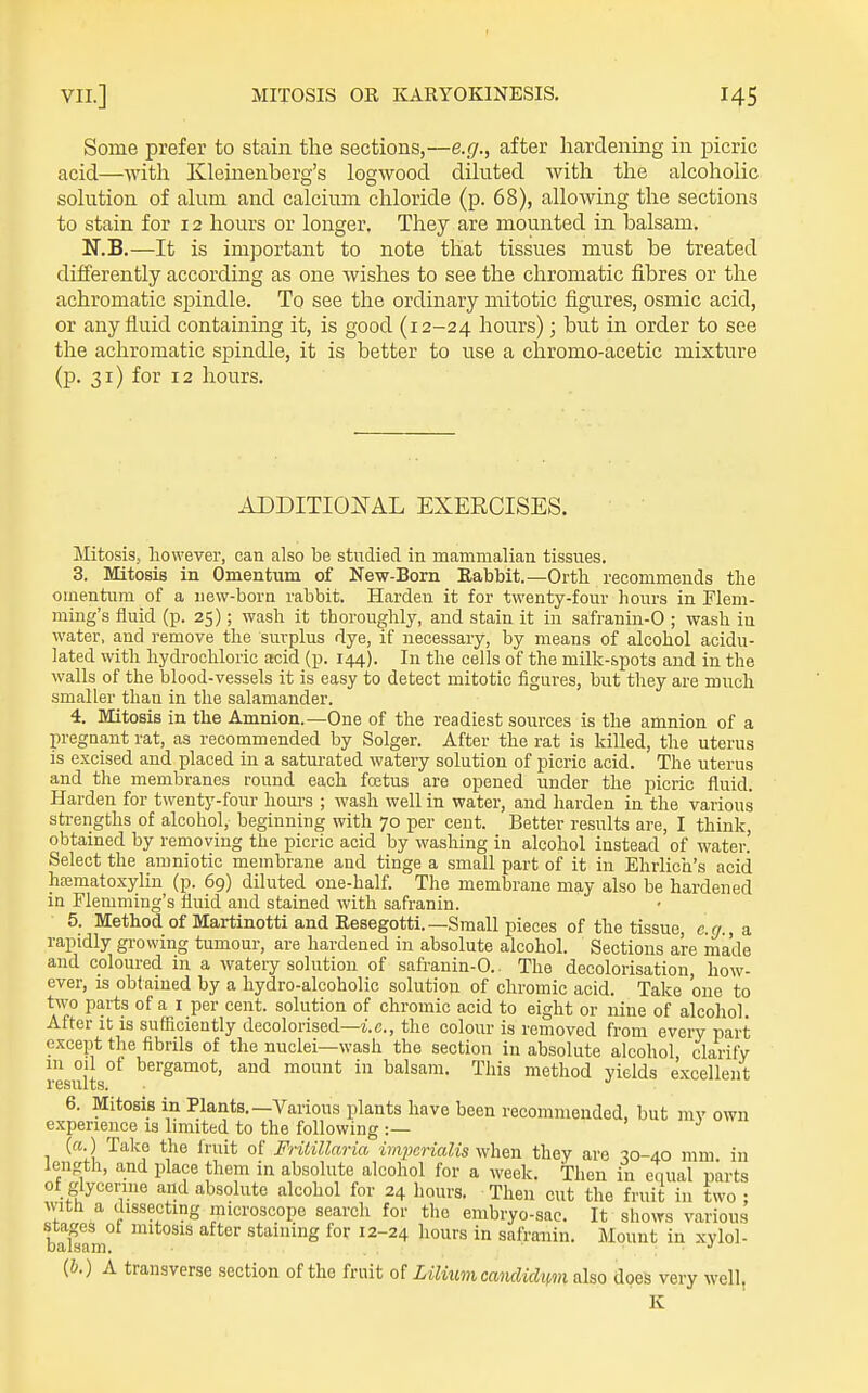 Some prefer to stain the sections,—e.g., after hardening in picric acid—with Kleinenberg's logwood dihited with the alcoholic solution of alum and calcium chloride (p. 68), allowing the sections to stain for 12 hours or longer. They are mounted in balsam. N.B.—It is important to note that tissues must be treated differently according as one wishes to see the chromatic fibres or the achromatic spindle. To see the ordinary mitotic figures, osmic acid, or any fluid containing it, is good (12-24 hours); but in order to see the achromatic spindle, it is better to use a chromo-acetic mixture (p. 31) for 12 hours. ADDITIOIvTAL EXERCISES. Mitosis, however, can also be studied in mammalian tissues. 3. Mitosis in Omentum of New-Born Eabbit.—Ortli recommends the omentum of a new-born rabbit. Harden it for twenty-four hours in Flem- ming's fluid (p. 25); wash it thoroughly, and stain it in safranin-0 ; wash in water, and remove the surplus dye, if necessary, by means of alcohol acidu- lated with hydrochloric acid (p. 144). In the cells of the milk-spots and in the walls of the blood-vessels it is easy to detect mitotic figures, but they are much smaller than in the salamander. 4. Mitosis in the Amnion.—One of the readiest sources is the amnion of a pregnant rat, as recommended by Solger. After the rat is killed, the uterus is excised and placed in a saturated watery solution of picric acid. The uterus and the membranes round each foetus are opened under the picric fluid. Harden for twenty-four hours ; wash well in water, and harden in the various strengths of alcohol, beginning with 70 per cent. Better results are, I think, obtained by removing the picric acid by washing in alcohol instead of water. Select the amniotic membrane and tinge a small part of it in Ehrlich's acid hfematoxylin (p. 69) diluted one-half. The membrane may also be hardened in Flemming's fluid and stained with safranin. 5. Methodof Martinotti and Eesegotti.—Small 23ieces of the tissue, e.g., a. rapidly growing tumour, are hardened in absolute alcohol. Sections are made and coloured in a watery solution of safranin-0.. The decolorisation, how- ever, is obtained by a hydro-alcoholic solution of chromic acid. Take one to two parts of a I per cent, solution of chromic acid to eight or niue of alcohol. After It is sufficiently decolorised—i.e., the colour is removed from every part except the fibrils of the nuclei—wash the section in absolute alcohol, clarify in oil of bergamot, and mount in balsam. This method yields excellent 6. Mitosis in Plants.—Various plants have been recommended, but mv own experience is limited to the following :— (a.) Talvc the fruit of Fritillaria im})eriaUs when they are 30-40 mm in length, and place them in absolute alcohol for a week. Then in equal parts ot glycerine and absolute alcohol for 24 hours. Then cut the fruit in two ; Avith a dissecting inicroscope search for the embryo-sac. It shows various stages ot mitosis after staining for 12-24 hours in safranin. Mount in xvlol- Dalsam. • ' : ■ (b.) A transverse section of the fruit of LiliuvicancUchm also does very well, K