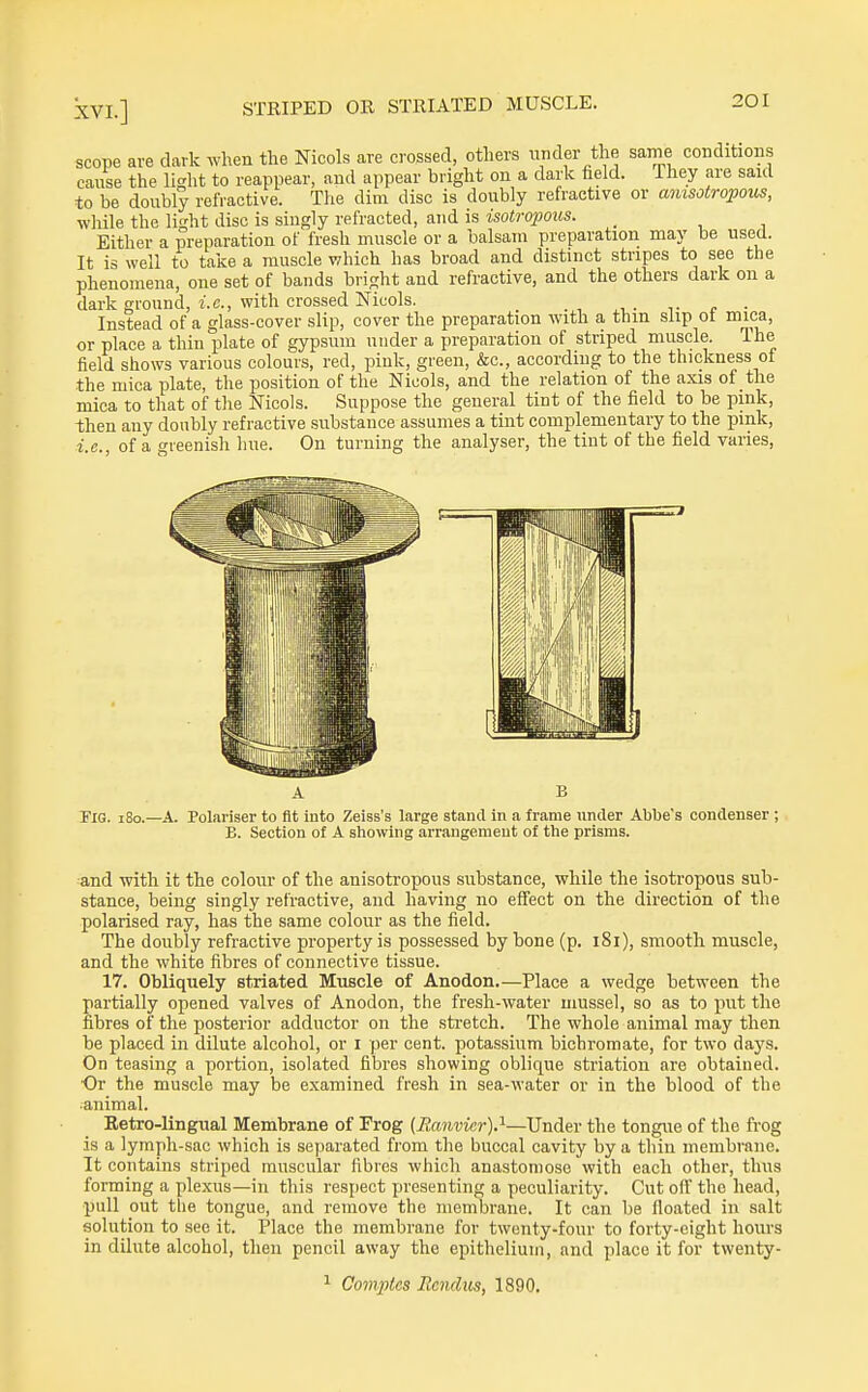 scope are dark when the Nicols are crossed, others der the same conditions cause the light to reappear, and appear bright on a dark field. They are said to be doubly refractive. The dim disc is doubly refractive or amsotropous, while the light disc is singly refracted, and is isotrofoxhs. _ Either a preparation of fresh muscle or a balsam preparation may be used. It is well to take a muscle which has broad and distinct stripes to see the phenomena, one set of bands bright and refractive, and the others dark on a dark ground. I.e., with crossed Nicols. . Instead of a glass-cover slip, cover the preparation with a thin slip ot mica, or place a thin plate of gypsum under a preparation of striped muscle. The field shows various colours, red, pink, green, &c., according to the thickness ot the mica plate, the position of the Nicols, and the relation of the axis of the mica to that of the Nicols. Suppose the general tint of the field to be pink, then any doubly refractive substance assumes a tint complementary to the pink, i.e., of a greenish hue. On turning the analyser, the tint of the field varies. Fig. i8o.—a. Polariser to fit into Zeiss's large stand in a frame under Abbe's condenser ; B. Section of A sliowing arrangement of the prisms. and with it the colour of the auisotropous substance, while the isotropous sub- stance, being singly refractive, and having no effect on the direction of the polarised ray, has the same colour as the field. The doubly refractive property is possessed by bone (p. i8i), smooth muscle, and the white fibres of connective tissue. 17. Obliquely striated Muscle of Anodon.—Place a wedge between the partially opened valves of Anodon, the fresh-water mussel, so as to put the fibres of the posterior adductor on the stretch. The whole animal may then be placed in dilute alcohol, or I per cent, potassium bichromate, for two days. On teasing a portion, isolated fibres showing oblique striation are obtained. Or the muscle may be examined fresh in sea-water or in the blood of the ■animal. Retro-lingual Membrane of Frog {.Ranviar)?-—Under the tongue of the frog is a lympli-sac which is separated from the buccal cavity by a thin membrane. It contains striped muscular fibres which anastomose with each other, thus forming a plexus—in this resi)ect presenting a peculiarity. Cut off the head, pull out tlie tongue, and remove the membrane. It can be floated in salt solution to see it. Place the membrane for twenty-four to forty-eight hours in dilute alcohol, then pencil away the epithelium, and place it for twenty-