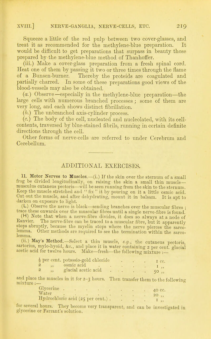Squeeze a little of the red pulp between two cover-glasses, and treat it as recommended for the methylene-blue preparation. It would be difficult to get preparations that surpass in beauty those prepared by the methylene-blue method of Thanhoffer. (iii.) Make a cover-glass preparation from a fresh spinal cord. Heat one of them by passing it two or three times through the flame of a Bunsen-burner. Thereby the proteids are coagulated and partially charred. In some of these preparations good views of the blood-vessels may also be obtained. (a.) Observe—especially in the methylene-blue preparation—the large cells Avith numerous branched processes ; some of them are very long, and each shows distinct fibrillation. (b.) The unbranched axis-cylinder process. (c.) The body of the cell, nucleated and nucleolated, with its cell- contents, traversed by blue-stained fibrils, running in certain definite directions through the cell. Other forms of nerve-cells are referred to under Cerebrum and Cerebellum. ADDITIONAL EXERCISES. 11. Motor Nerves to Muscles.—(i.) If the skin over the stermnii of a small frog be divided longitadiually, on raising the skin a small thin muscle— miiscuhis cutaneus pectoris—will be seen running from the skin to the sternum. Keep the muscle stretched and  fix  it by pouring on it a little osmic acid. Cut out the muscle, and after dehydrating, mount it in balsam. It is apt to darken on exposure to light. (L) Observe the nerve is black—sending branches over the muscular fibres ; trace these onwards over the muscular fibres until a single nerve-fibre is found. (H) Note that when a nerve-fibre divides, it does so always at a node of Ranvier. The nerve-fibre can be traced to a muscular fibre, but it apparently stops abruptly, because the myelin stops where the nerve pierces the sarco- lemma. Other methods are required to see the termination within the sarco- lemnia. (ii.) May's Method.—Select a thin muscle, e.g., the cutaneus pectoris, sartornis, mylo-hyoid, &c., and place it in water containing 2 per cent, glacial acetic acid for twelve hours. Make—fresh—the following mixture : 4 per cent, potassio-gold chloride • . . i cc. 2 osmic acid ..... i 2 ,, glacial acetic acid . . . . 50 and place the muscles in it for 2-3 hours. Then transfer them to the following mixture :—  Glycerine . . . . . . . . 40 cc. ^'ater 20 „ Hydrochloric acid (25 per cent.) . . . . i for several hours. They become very transparent, and can be investigated in glycerme or Farrant's solution.