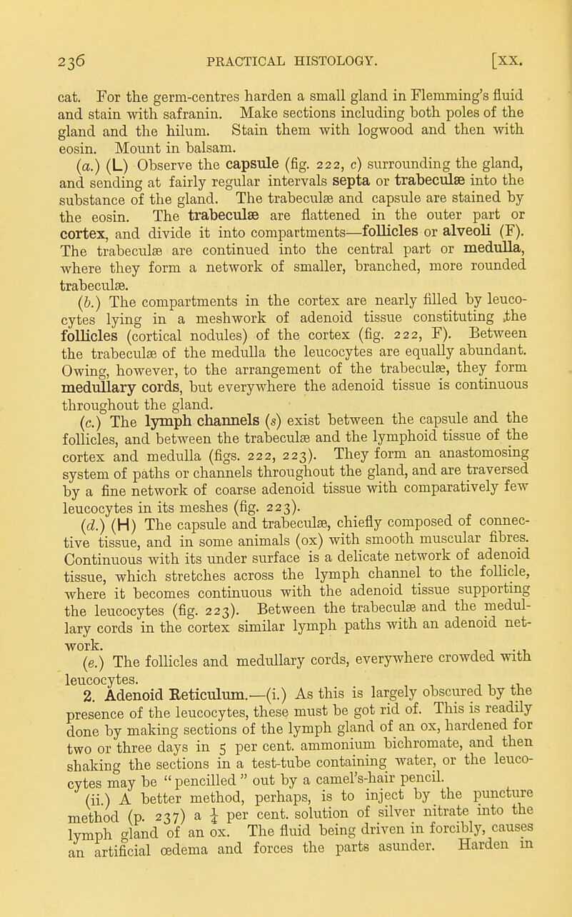 cat. For the germ-centres harden a small gland in Flemming's fluid and stain with safranin. Make sections including both poles of the gland and the hilum. Stain them with logwood and then with eosin. Mount in balsam. (a.) (L) Observe the capsule (fig. 222, c) surrounding the gland, and sending at fairly regular intervals septa or trabecudse into the substance of the gland. The trabeculse and capsule are stained by the eosin. The trabeculse are flattened in the outer part or cortex, and divide it into compartments—follicles or alveoli (F). The trabeculse are continued into the central part or medulla, where they form a network of smaller, branched, more rounded trabeculse. (&.) The compartments in the cortex are nearly filled by leuco- cytes lying in a meshwork of adenoid tissue constituting .the folUcles (cortical nodules) of the cortex (fig. 222, F). Between the trabeculse of the medulla the leucocytes are equally abundant. Owing, however, to the arrangement of the trabeculse, they form medullary cords, but everywhere the adenoid tissue is continuous throughout the gland. (c.) The lymph chamiels (s) exist between the capsule and the follicles, and between the trabeculse and the lymphoid tissue of the cortex and medulla (figs. 222, 223). They form an anastomosing system of paths or channels throughout the gland, and are traversed by a fine network of coarse adenoid tissue with comparatively few leucocytes in its meshes (fig. 223). (d.) (H) The capsule and trabeculse, chiefly composed of connec- tive tissue, and in some animals (ox) with smooth muscular fibres. Continuous with its under surface is a delicate network of adenoid tissue, which stretches across the lymph channel to the folhcle, where it becomes continuous with the adenoid tissue supporting the leucocytes (fig. 223). Between the trabeculse and the medul- lary cords in the cortex similar lymph paths with an adenoid net- (e.) The follicles and medullary cords, everywhere crowded with leucocytes. t , . i 2. Adenoid Reticulum.—(i.) As this is largely obscured by the presence of the leucocytes, these must be got rid of. This is readily done by making sections of the lymph gland of an ox, hardened for two or three days in 5 per cent, ammonium bichromate, and then shaking the sections in a test-tube containing water, or the leuco- cytes may be  pencilled  out by a camel's-hair pencil. (ii) A better method, perhaps, is to inject by the puncture method (p. 237) a I per cent, solution of silver nitrate into the lymph t^land of an ox. The fluid being driven in forcibly, causes an artificial oedema and forces the parts asunder. Harden m