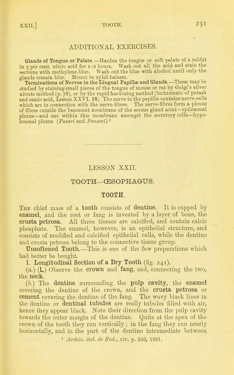 ADDITIONAL EXERCISES. Glands of Tongue or Palate.—Harden the tongue or soft palate of a rabbit in 3 per cent, nitric acid for 1-2 liours. Wash out all the acid and stain the sections with methylene-blue. Wash out the blue with alcohol until only the glands remain blue. Mount in xylol-balsam. Terminations of Nerves in the Lingual Papillse and Glands. —These may be studied by staining small pieces of the tongue of mouse or rat by Golgi's silver nitrate method (p. 78), or by the rapid hardening method (bichromate of potash and osmic acid, Lesson XXVI. 14). The nerve in the papilte contains nerve-cells which are in connection with the nerve-fibres. The nerve-fibres form a plexus of fibres outside the basement membrane of the serous gland acini—epilemmal plexus—and one within this membrane amongst the secretory cells—hypo- lemmal plexus (Fusari and Panasci)^ LESSON XXIT. TOOTH—CBSOPHAGUS. TOOTH. The chief mass of a tooth consists of dentine. It is capped by enamel, and the root or fang is invested by a layer of bone, the crusta petrosa. All three tissues are calcified, and contain calcic phosphate. The enamel, however, is an epithelial structure, and consists of modified and calcified epithelial cells, while the dentine and crusta petrosa belong to the connective tissue group. Tlnsoftened Tooth.—This is one of the few preparations which had better be bought. 1. Longitudinal Section of a Dry Tooth (fig. 241). (a.) (L) Observe the crown and fang, and, connecting the two, the neck. (?>.) The dentine surrounding the pulp cavity, the enamel covering the dentine of the crown, and the crusta petrosa or cement covering the dentine of the fang. The wavy black lines in tlie dentine or dentinal tubules are really tubules filled with air, hence they appear black. Note their direction from the pulp cavity towards the outer margin of the dentine. Quite at the apex of the crown of the tooth they run vertically; in the fang they run nearly horizontally, and in the part of the dentine intermediate between