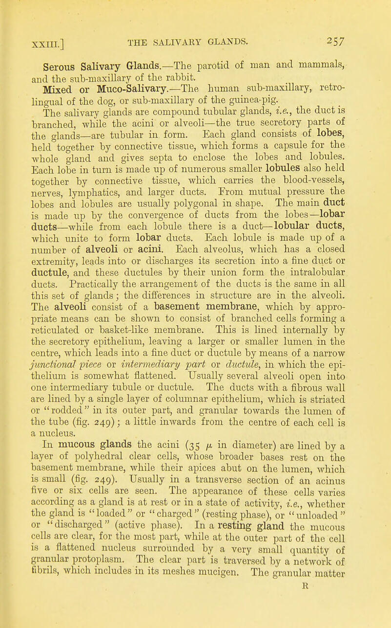 Serous Salivary Glands.—The parotid of man and mammals, and the sub-maxillary of the rabbit. Mixed or Muco-Salivary.—The human sub-maxillary, retro- lingual of the dog, or sub-maxillary of the guinea-pig. The salivary glands are compound tubular glands, i.e., the duct is branched, while the acini or alveoli—the true secretory parts of the glands—are tubidar in form. Each gland consists of lobes, held together by connective tissue, which forms a capsule for the whole gland and gives septa to enclose the lobes and lobules. Each lobe in turn is made up of numerous smaller lobules also held together by connective tissue, which carries the blood-vessels, nerves, lymphatics, and larger ducts. From mutual pressure the lobes and lobules are usually polygonal in shape. The main duct is made up by the convergence of ducts from the lobes—lobar ducts—while from each lobule there is a duct—lobular ducts, which unite to form lobar ducts. Each lobule is made up of a number of alveoli or acini. Each alveolus, which has a closed extremity, leads into or discharges its secretion into a fine duct or ductule, and these ductules by their union form the intralobular ducts. Practically the arrangement of the ducts is the same in all this set of glands; the differences in structure are in the alveoli. The alveoli consist of a basement membrane, which by appro- priate means can be shown to consist of branched cells forming a reticulated or basket-like membrane. This is lined internally by the secretory epithelium, leaving a larger or smaller lumen in the centre, which leads into a fine duct or ductule by means of a narrow junctional piece or intermediary part or ductule, in which the epi- thelium is somewhat flattened. Usually several alveoli open into one intermediary tubule or ductule. The ducts with a fibrous wall are lined by a single layer of columnar epithelium, which is striated or  rodded in its outer part, and granular towards the lumen of the tube (fig. 249); a little inwards from the centre of each cell is a nucleus. In mucous glands the acini (35 in diameter) are lined by a layer of polyhedral clear cells, whose broader bases rest on the basement membrane, while their apices abut on the lumen, which is small (fig. 249). Usually in a transverse section of an acinus five or six cells are seen. The appearance of these cells varies according as a gland is at rest or in a state of activity, i.e., whether the gland is loaded or charged (restingphase), or unloaded or  discharged  (active phase). In a resting gland the mucous cells are clear, for the most part, while at the outer part of the cell is a flattened nucleus surrounded by a very small quantity of granular protoplasm. The clear part is traversed by a network of fibrils, which includes in its meshes mucigen. The granular matter