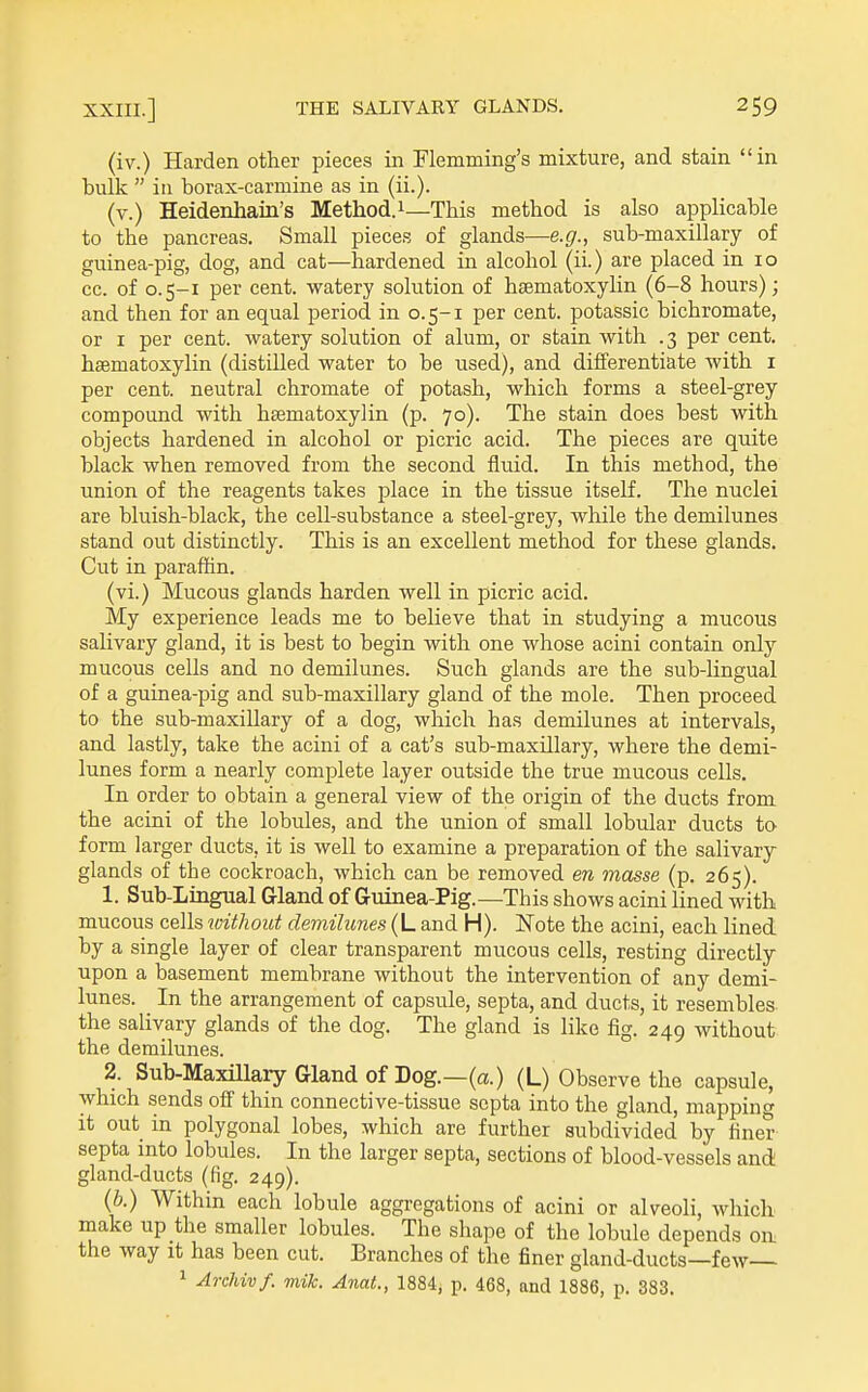 (iv.) Harden other pieces in Flemming's mixture, and stain in bulk  in borax-carmine as in (ii.). (v.) Heidenhain's Method.i—This method is also applicable to the pancreas. Small pieces of glands—e.g., sub-maxillary of guinea-pig, dog, and cat—hardened in alcohol (ii.) are placed in lo cc. of 0.5-1 per cent, watery solution of hsematoxylin (6-8 hours); and then for an equal period in 0.5-1 per cent, potassic bichromate, or I per cent, watery solution of alum, or stain with .3 per cent, haematoxylin (distilled water to be used), and differentiate with i per cent, neutral chromate of potash, which forms a steel-grey compound with haematoxylin (p. 70). The stain does best with objects hardened in alcohol or picric acid. The pieces are quite black when removed from the second fluid. In this method, the union of the reagents takes place in the tissue itself. The nuclei are bluish-black, the cell-substance a steel-grey, while the demilunes stand out distinctly. This is an excellent method for these glands. Cut in paraffin. (vi.) Mucous glands harden well in picric acid. My experience leads me to believe that in studying a mucous salivary gland, it is best to begin with one whose acini contain only mucous cells and no demilunes. Such glands are the sub-lingual of a guinea-pig and sub-maxillary gland of the mole. Then proceed to the sub-maxillary of a dog, which has demilunes at intervals, and lastly, take the acini of a cat's sub-maxillary, where the demi- lunes form a nearly complete layer outside the true mucous cells. In order to obtain a general view of the origin of the ducts from the acini of the lobules, and the union of small lobular ducts to form larger ducts, it is well to examine a preparation of the salivary glands of the cockroach, which can be removed en masse (p. 265). 1. Sub-Lingual Gland of Guinea-Pig.—This shows acini lined with mucous cells without demilunes (L and H). Note the acini, each lined by a single layer of clear transparent mucous cells, resting directly upon a basement membrane without the intervention of any demi- lunes. In the arrangement of capsule, septa, and ducts, it resembles the salivary glands of the dog. The gland is like fig. 249 without the demilunes. 2. Sub-MaxUlary Glandof Dog.—(a.) (L) Observe the capsule, which sends off thin connective-tissue septa into the gland, mapping it out in polygonal lobes, which are further subdivided by finer septa into lobules. In the larger septa, sections of blood-vessels and gland-ducts (fig. 249). (b.) Within each lobule aggregations of acini or alveoli, which make up the smaller lobules. The shape of the lobule depends on. the way it has been cut. Branches of the finer gland-ducts—few 1 Archivf. mik. Anat., 1884, p. 468, and 1886, p. 383.