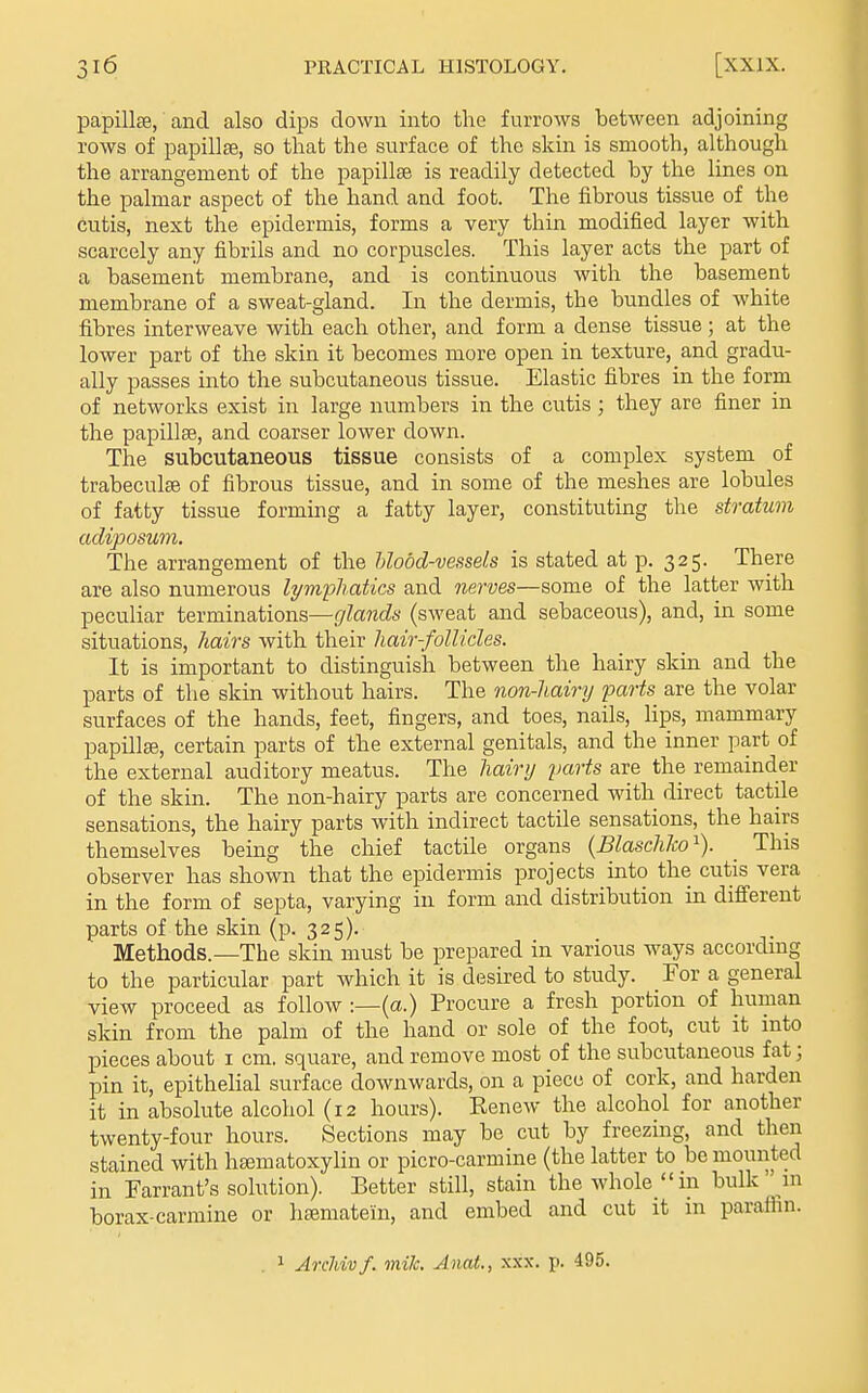 papillae, and also dips down into the furrows between adjoining rows of papillae, so that the surface of the skin is smooth, although the arrangement of the papillae is readily detected by the lines on the palmar aspect of the hand and foot. The fibrous tissue of the cutis, next the epidermis, forms a very thin modified layer with scarcely any fibrils and no corpuscles. This layer acts the part of a basement membrane, and is continuous with the basement membrane of a sweat-gland. In the dermis, the bundles of white fibres interweave with each other, and form a dense tissue; at the lower part of the skin it becomes more open in texture, and gradu- ally passes into the subcutaneous tissue. Elastic fibres in the form of networks exist in large numbers in the cutis; they are finer in the papillae, and coarser lower down. The subcutaneous tissue consists of a complex system of trabeculse of fibrous tissue, and in some of the meshes are lobules of fatty tissue forming a fatty layer, constituting the stratum adiposum. The arrangement of the hlodd-vessels is stated at p. 325. There are also numerous lym'pliatics and nerves—some of the latter with peculiar terminations—glands (sweat and sebaceous), and, in some situations, hairs with their hair-follicles. It is important to distinguish between the hairy skm and the parts of the skin without hairs. The non-hairy parts are the volar surfaces of the hands, feet, fingers, and toes, nails, lips, mammary papillae, certain parts of the external genitals, and the inner part of the external auditory meatus. The hairy yarts are the remainder of the skin. The non-hairy parts are concerned with direct tactile sensations, the hairy parts with indirect tactile sensations, the hairs themselves being the chief tactile organs (Blaschlco^). This observer has shown that the epidermis projects into the cutis vera in the form of septa, varying in form and distribution in different parts of the skin (p- 325). Methods.—The skin must be prepared in various ways according to the particular part which it is desired to study. For a general view proceed as follow :—(«•) Procure a fresh portion of human skin from the palm of the hand or sole of the foot, cut it into pieces about i cm. square, and remove most of the subcutaneous fat; pin it, epithehal surface downwards, on a piece of cork, and harden it in absolute alcohol (12 hours). Kenew the alcohol for another twenty-four hours. Sections may be cut by freezing, and then stained with haematoxylin or picro-carmine (the latter to be mounted in Warrant's solution). Better still, stain the whole in bulk  in borax-carmine or liEematein, and embed and cut it in parafiin. 1 ArcJdvf. mile. Anat., xxx. p. 495.